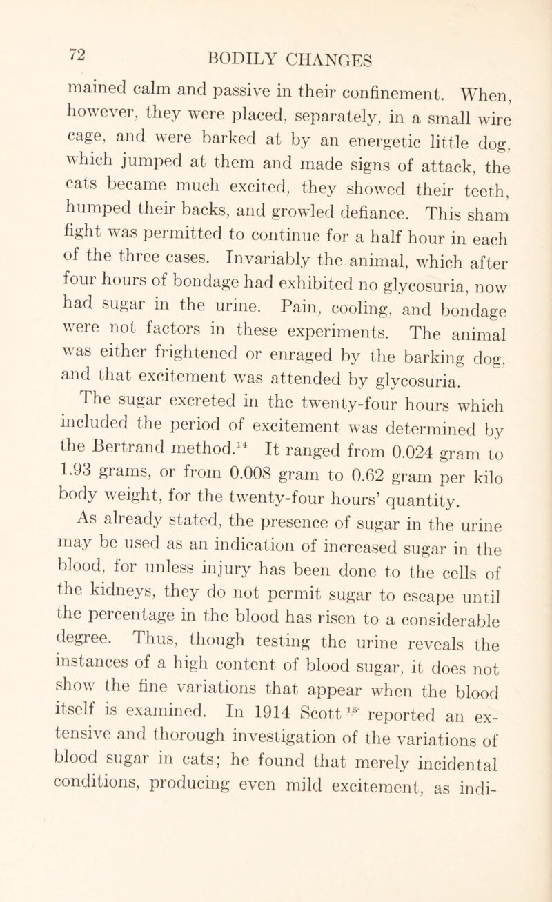 mained calm and passive in their confinement. When, however, they were placed, separately, in a small wire cage, and were barked at by an energetic little dog, which jumped at them and made signs of attack, the cats became much excited, they showed their teeth, humped their backs, and growled defiance. This sham fight was permitted to continue for a half hour in each of the three cases. Invariably the animal, which after four hours of bondage had exhibited no glycosuria, now had sugar in the urine. Pain, cooling, and bondage were not factors in these experiments. The animal was either frightened or enraged by the barking dog, and that excitement was attended by glycosuria. The sugar excreted in the twenty-four hours which included the period of excitement was determined by the Bertrand method.34 It ranged from 0.024 gram to 1.93 grams, or from 0.008 gram to 0.62 gram per kilo body weight, for the twenty-four hours’ quantity. As already stated, the presence of sugar in the urine may be used as an indication of increased sugar in the blood, for unless injury has been done to the cells of the kidneys, they do not permit sugar to escape until the percentage in the blood has risen to a considerable degree. Thus, though testing the urine reveals the instances of a high content of blood sugar, it does not show the fine variations that appear when the blood itself is examined. In 1914 Scott W reported an ex¬ tensive and thorough investigation of the variations of blood sugar in cats; he found that merely incidental conditions, producing even mild excitement, as indi-