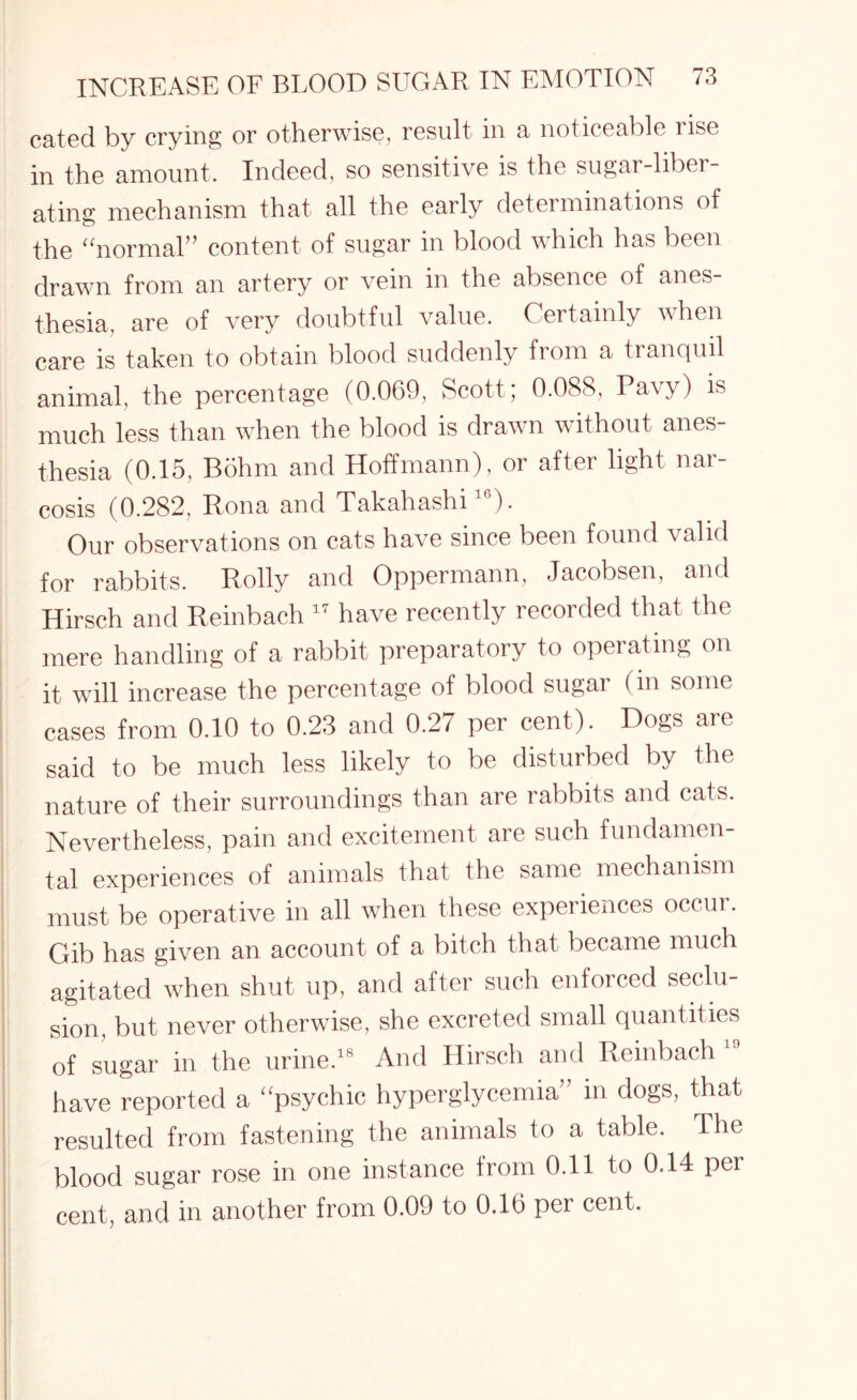 catecl by crying or otherwise, result in a noticeable rise in the amount. Indeed, so sensitive is the sugar-liber¬ ating mechanism that all the early determinations of the “normal” content of sugar in blood which has been drawn from an artery or vein in the absence of anes¬ thesia, are of very doubtful value. Certainly when care is taken to obtain blood suddenly from a tranquil animal, the percentage (0.069, Scott; 0.088, Pavy) is much less than when the blood is drawn without anes¬ thesia (0.15, Bolim and Hoffmann), or after light nar¬ cosis (0.282, Rona and Takahashi16). Our observations on cats have since been found \alid for rabbits. Roily and Oppermann, Jacobsen, and Hirsch and Reinbach 17 have recently recorded that the mere handling of a rabbit preparatory to operating on it will increase the percentage of blood sugar (in some cases from 0.10 to 0.23 and 0.27 per cent). Dogs are said to be much less likely to be disturbed by the nature of their surroundings than are rabbits and cats. Nevertheless, pain and excitement are such fundamen¬ tal experiences of animals that the same mechanism must be operative in all when these experiences occur. Gib has given an account of a bitch that became much agitated when shut up, and after such enforced seclu¬ sion, but never otherwise, she excreted small quantities of sugar in the urine.18 And Hirsch and Reinbach have reported a “psychic hyperglycemia” in dogs, that resulted from fastening the animals to a table. The blood sugar rose in one instance from 0.11 to 0.14 per cent, and in another from 0.09 to 0.16 per cent.