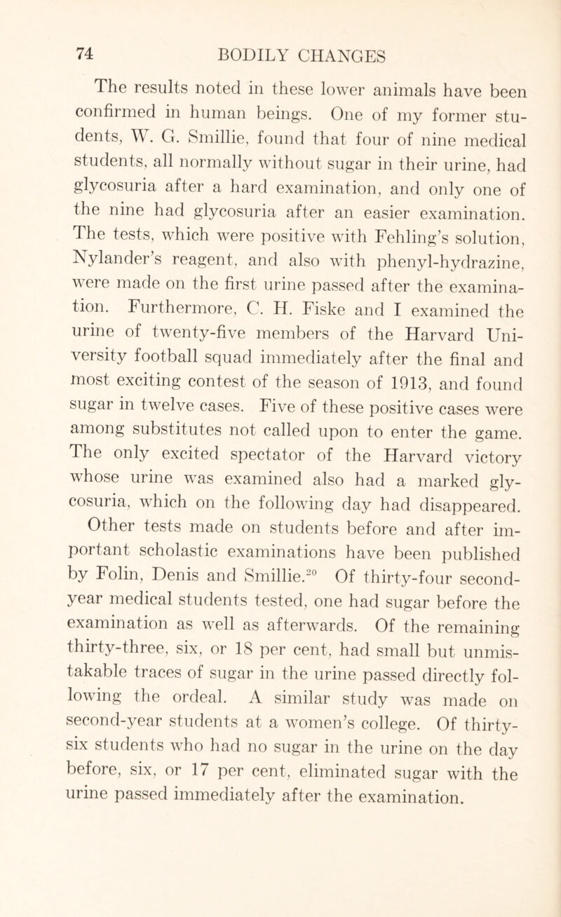The results noted in these lower animals have been confirmed in human beings. One of my former stu¬ dents, W. G. Smillie, found that four of nine medical students, all normally without sugar in their urine, had glycosuria after a hard examination, and only one of the nine had glycosuria after an easier examination. The tests, which were positive with Fehling’s solution, Nylander’s reagent, and also with phenyl-hydrazine, were made on the first urine passed after the examina¬ tion. Furthermore, C. H. Fiske and I examined the urine of twenty-five members of the Harvard Uni¬ versity football squad immediately after the final and most exciting contest of the season of 1913, and found sugar in twelve cases. Five of these positive cases were among substitutes not called upon to enter the game. The only excited spectator of the Harvard victory whose urine was examined also had a marked gly¬ cosuria, which on the following day had disappeared. Other tests made on students before and after im¬ portant scholastic examinations have been published by Folin, Denis and Smillie.20 Of thirty-four second- year medical students tested, one had sugar before the examination as well as afterwards. Of the remaining thirty-three, six, or 18 per cent, had small but unmis¬ takable traces of sugar in the urine passed directly fol¬ lowing the ordeal. A similar study was made on second-year students at a women’s college. Of thirty- six students who had no sugar in the urine on the day before, six, or 17 per cent, eliminated sugar with the urine passed immediately after the examination.