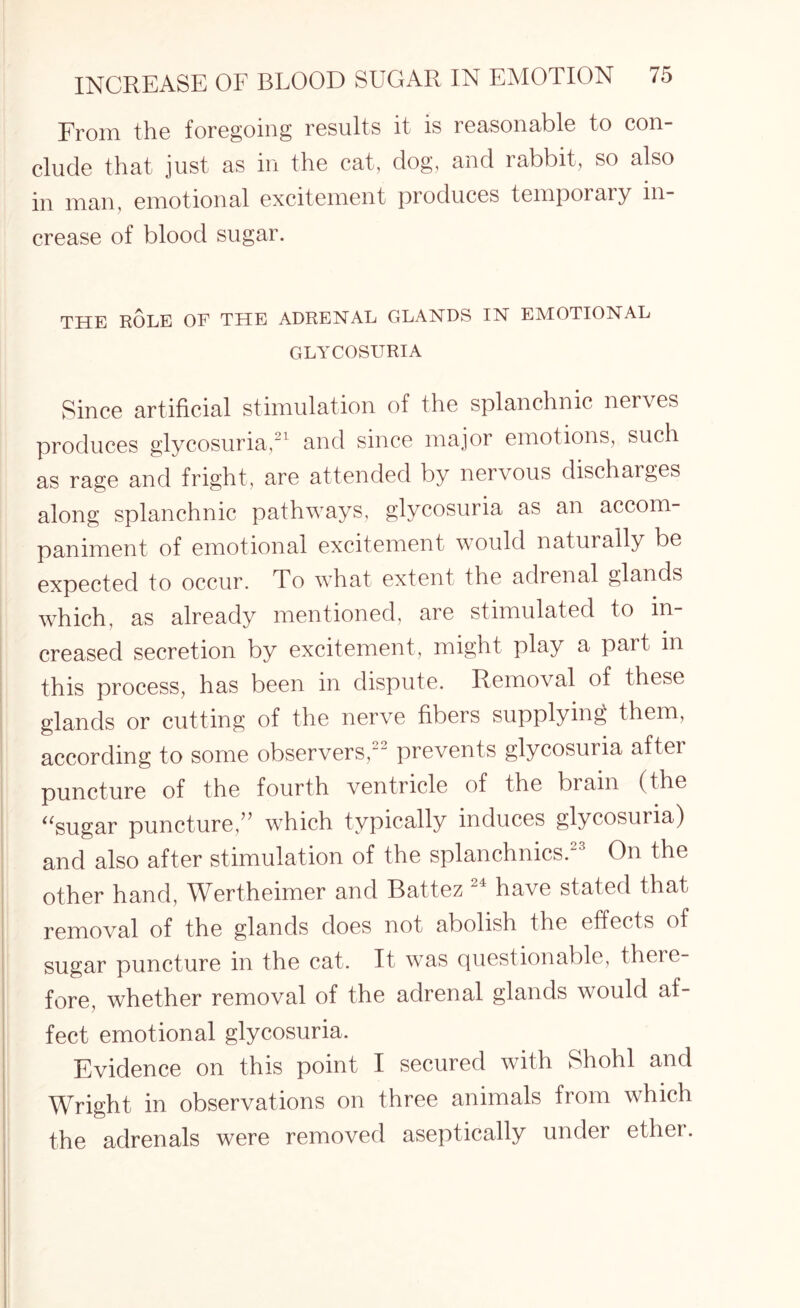 From the foregoing results it is reasonable to con¬ clude that just as in the cat, dog, and rabbit, so also in man, emotional excitement produces temporary in¬ crease of blood sugar. THE ROLE OF THE ADRENAL GLANDS IN EMOTIONAL GLYCOSURIA Since artificial stimulation of the splanchnic nerves produces glycosuria,21 and since major emotions, such as rage and fright, are attended by nervous discharges along splanchnic pathways, glycosuria as an accom¬ paniment of emotional excitement would naturally be expected to occur. To what extent the adrenal glands which, as already mentioned, are stimulated to in¬ creased secretion by excitement, might play a part in this process, has been in dispute. Removal of these glands or cutting of the nerve fibers supplying them, according to some observers,22 prevents glycosuria after puncture of the fourth ventricle of the brain (the “sugar puncture,” which typically induces glycosuria) and also after stimulation of the splanchnics. On the other hand, Wertheimer and Battez 21 have stated that removal of the glands does not abolish the effects of sugar puncture in the cat. It was questionable, there¬ fore, whether removal of the adrenal glands would af¬ fect emotional glycosuria. Evidence on this point I secured with Shohl and Wright in observations on three animals from which the adrenals were removed aseptically under ether.