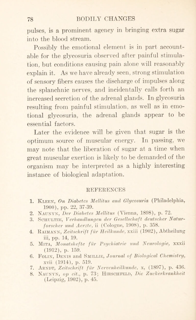 pulses, is a prominent agency in bringing extra sugar into the blood stream. Possibly the emotional element is in part account¬ able for the glycosuria observed after painful stimula¬ tion, but conditions causing pain alone will reasonably explain it. As we have already seen, strong stimulation of sensory fibers causes the discharge of impulses along the splanchnic nerves, and incidentally calls forth an increased secretion of the adrenal glands. In glycosuria resulting from painful stimulation, as well as in emo¬ tional glycosuria, the adrenal glands appear to be essential factors. Later the evidence will be given that sugar is the optimum source of muscular energy. In passing, we may note that the liberation of sugar at a time when great muscular exertion is likely to be demanded of the organism may be interpreted as a highly interesting instance of biological adaptation. REFERENCES 1. Kleen, On Diabetes Mellitus and Glycosuria (Philadelphia, 1900), pp. 22, 37-39. 2. Naunyn, Der Diabetes Mellitus (Vienna, 1898), p. 72. 3. Schultze, Verhandlungen der Gesellschaft deutscher Natur- forscher und Aerzte, ii (Cologne, 1908), p. 358. 4. Raimann, Zeitschrift f ur Heilkunde, xxiii (1902), Abtheilung iii, pp. 14, 19. 5. Mita, Monatsliefte fur Psychiatric und Neurologie, xxxii (1912), p. 159. 6. Folin, Denis and Smillie, Journal of Biological Chemistry, xvii (1914), p. 519. 7. Arndt, Zeitschrift fur Nervenheilkunde, x, (1897), p. 436. 8. Naunyn, op cit., p. 73; Hirsoheeld, Die Zuckerkrankheit (Leipzig, 1902), p. 45.