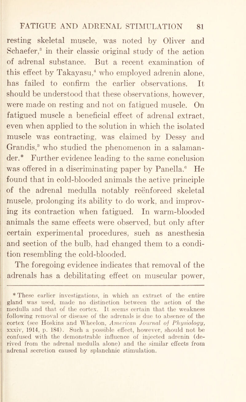 resting skeletal muscle, was noted by Oliver and Schaefer,3 in their classic original study of the action of adrenal substance. But a recent examination of this effect by Takayasu,4 who employed adrenin alone, has failed to confirm the earlier observations. It should be understood that these observations, however, were made on resting and not on fatigued muscle. On fatigued muscle a beneficial effect of adrenal extract, even when applied to the solution in which the isolated muscle was contracting, was claimed by Dessy and Grandis,® who studied the phenomenon in a salaman¬ der.* Further evidence leading to the same conclusion was offered in a discriminating paper by Panella.6 He found that in cold-blooded animals the active principle of the adrenal medulla notably reenforced skeletal muscle, prolonging its ability to do work, and improv¬ ing its contraction when fatigued. In warm-blooded animals the same effects were observed, but only after certain experimental procedures, such as anesthesia and section of the bulb, had changed them to a condi¬ tion resembling the cold-blooded. The foregoing evidence indicates that removal of the adrenals has a debilitating effect on muscular power, * These earlier investigations, in which an extract of the entire gland was used, made no distinction between the action of the medulla and that of the cortex. It seems certain that the weakness following removal or disease of the adrenals is due to absence of the cortex (see Hoskins and Wheelon, American Journal of Physiology, xxxiv, 1914, p. 184). Such a possible effect, however, should not be confused with the demonstrable influence of injected adrenin (de¬ rived from the adrenal medulla alone) and the similar effects from adrenal secretion caused by splanchnic stimulation.