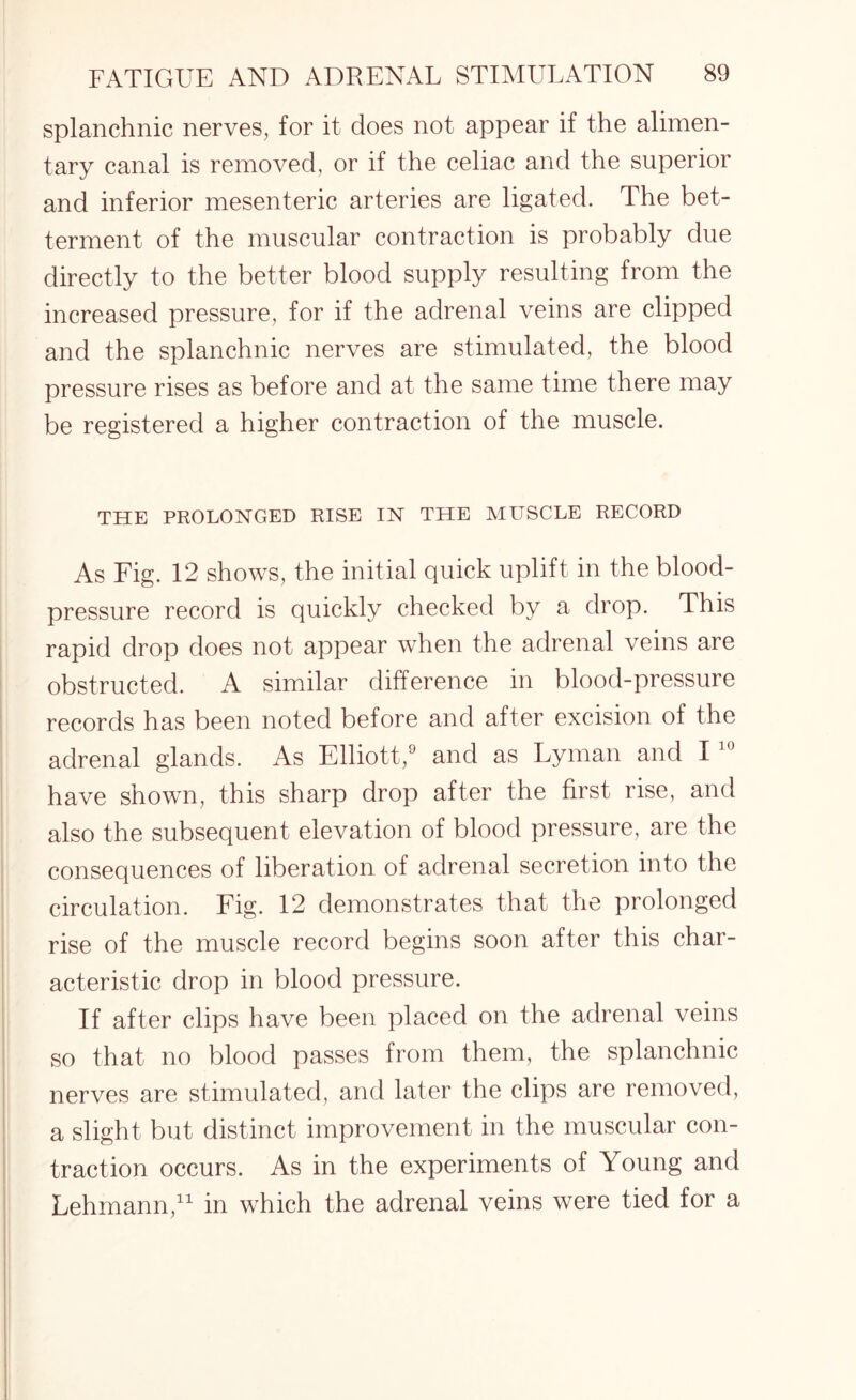 splanchnic nerves, for it does not appear if the alimen¬ tary canal is removed, or if the celiac and the superior and inferior mesenteric arteries are ligated. The bet¬ terment of the muscular contraction is probably due directly to the better blood supply resulting from the increased pressure, for if the adrenal veins are clipped and the splanchnic nerves are stimulated, the blood pressure rises as before and at the same time there may be registered a higher contraction of the muscle. THE PROLONGED RISE IN THE MUSCLE RECORD As Fig. 12 shows, the initial quick uplift in the blood- pressure record is quickly checked by a drop. This rapid drop does not appear when the adrenal veins are obstructed. A similar difference in blood-pressure records has been noted before and after excision of the adrenal glands. As Elliott,9 and as Lyman and 110 have shown, this sharp drop after the first rise, and also the subsequent elevation of blood pressure, are the consequences of liberation of adrenal secretion into the circulation. Fig. 12 demonstrates that the prolonged rise of the muscle record begins soon after this char¬ acteristic drop in blood pressure. If after clips have been placed on the adrenal veins so that no blood passes from them, the splanchnic nerves are stimulated, and later the clips are removed, a slight but distinct improvement in the muscular con¬ traction occurs. As in the experiments of Young and Lehmann,11 in which the adrenal veins were tied for a