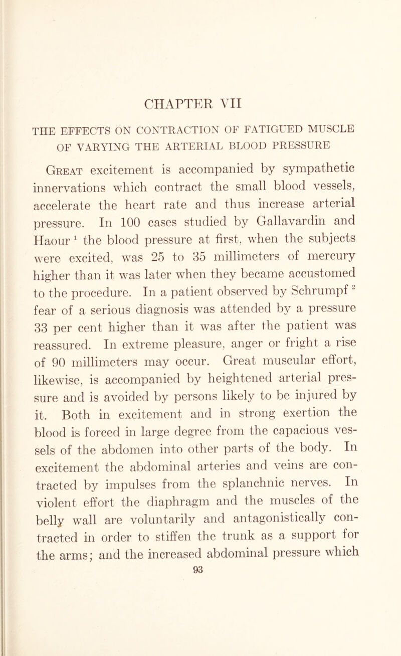 CHAPTER VII THE EFFECTS ON CONTRACTION OF FATIGUED MUSCLE OF VARYING THE ARTERIAL BLOOD PRESSURE Great excitement is accompanied by sympathetic innervations which contract the small blood vessels, accelerate the heart rate and thus increase arterial pressure. In 100 cases studied by Gallavardin and Haour 1 the blood pressure at first, when the subjects were excited, was 25 to 35 millimeters of mercury higher than it was later when they became accustomed to the procedure. In a patient observed by Schrumpf 2 fear of a serious diagnosis was attended by a pressure 33 per cent higher than it was after the patient was reassured. In extreme pleasure, anger or fright a rise of 90 millimeters may occur. Great muscular effort, likewise, is accompanied by heightened arterial pres¬ sure and is avoided by persons likely to be injured by it. Both in excitement and in strong exertion the blood is forced in large degree from the capacious ves¬ sels of the abdomen into other parts of the body. In excitement the abdominal arteries and veins are con¬ tracted by impulses from the splanchnic nerves. In violent effort the diaphragm and the muscles of the belly wall are voluntarily and antagonistically con¬ tracted in order to stiffen the trunk as a support for the arms; and the increased abdominal pressure which