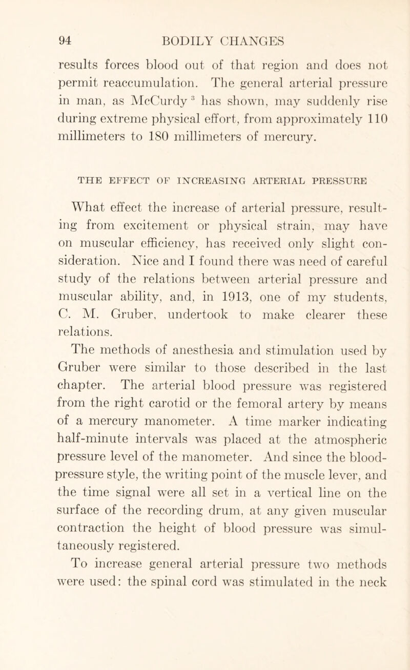 results forces blood out of that region and does not permit reaccumulation. The general arterial pressure in man, as AIcCurdy 3 has shown, may suddenly rise during extreme physical effort, from approximately 110 millimeters to 180 millimeters of mercury. THE EFFECT OF INCREASING ARTERIAL PRESSURE What effect the increase of arterial pressure, result¬ ing from excitement or physical strain, may have on muscular efficiency, has received only slight con¬ sideration. Nice and I found there was need of careful study of the relations between arterial pressure and muscular ability, and, in 1913, one of my students, C. M. Gruber, undertook to make clearer these relations. The methods of anesthesia and stimulation used by Gruber were similar to those described in the last chapter. The arterial blood pressure was registered from the right carotid or the femoral artery by means of a mercury manometer. A time marker indicating half-minute intervals was placed at the atmospheric pressure level of the manometer. And since the blood- pressure style, the writing point of the muscle lever, and the time signal were all set in a vertical line on the surface of the recording drum, at any given muscular contraction the height of blood pressure was simul¬ taneously registered. To increase general arterial pressure two methods were used: the spinal cord was stimulated in the neck