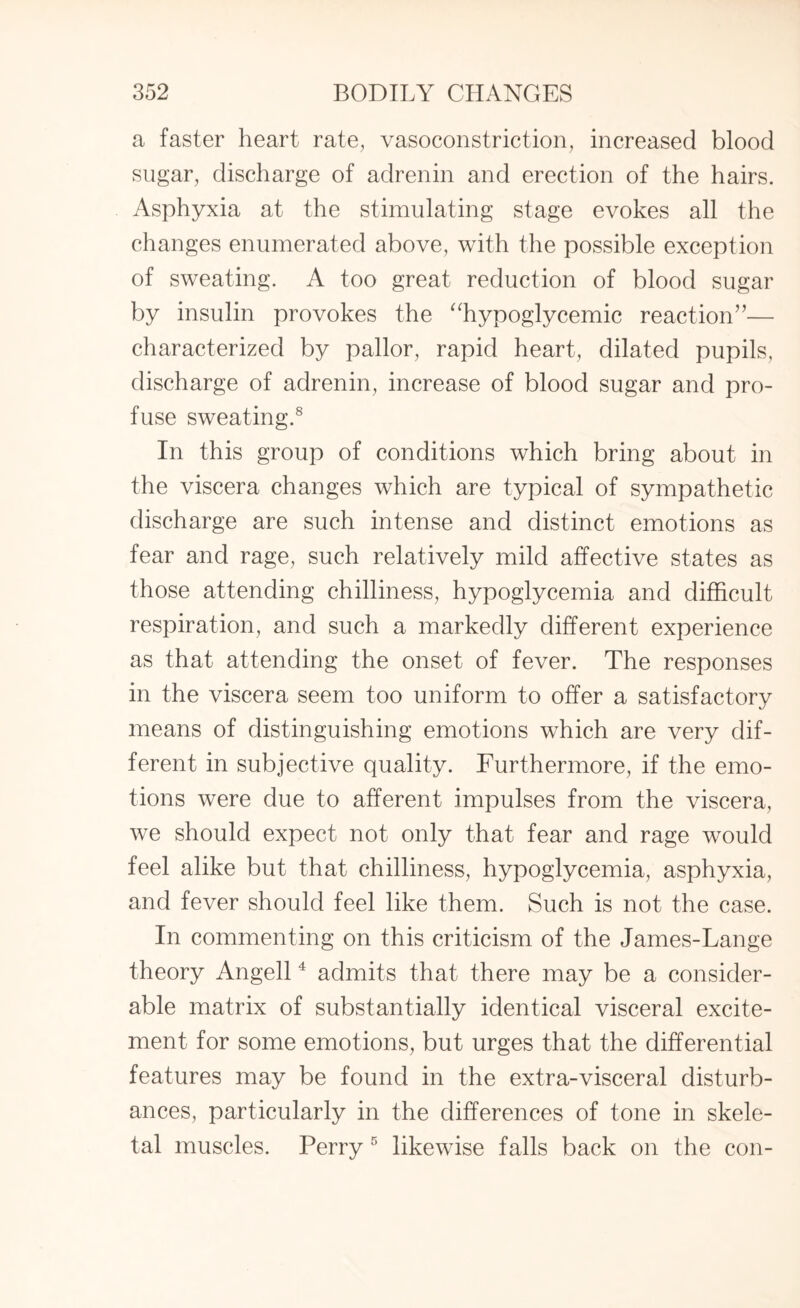 a faster heart rate, vasoconstriction, increased blood sugar, discharge of adrenin and erection of the hairs. Asphyxia at the stimulating stage evokes all the changes enumerated above, with the possible exception of sweating. A too great reduction of blood sugar by insulin provokes the “hypoglycemic reaction”— characterized by pallor, rapid heart, dilated pupils, discharge of adrenin, increase of blood sugar and pro¬ fuse sweating.8 In this group of conditions which bring about in the viscera changes which are typical of sympathetic discharge are such intense and distinct emotions as fear and rage, such relatively mild affective states as those attending chilliness, hypoglycemia and difficult respiration, and such a markedly different experience as that attending the onset of fever. The responses in the viscera seem too uniform to offer a satisfactory means of distinguishing emotions which are very dif¬ ferent in subjective quality. Furthermore, if the emo¬ tions were due to afferent impulses from the viscera, we should expect not only that fear and rage would feel alike but that chilliness, hypoglycemia, asphyxia, and fever should feel like them. Such is not the case. In commenting on this criticism of the James-Lange theory Angell4 admits that there may be a consider¬ able matrix of substantially identical visceral excite¬ ment for some emotions, but urges that the differential features may be found in the extra-visceral disturb¬ ances, particularly in the differences of tone in skele¬ tal muscles. Perry 5 likewise falls back on the con-