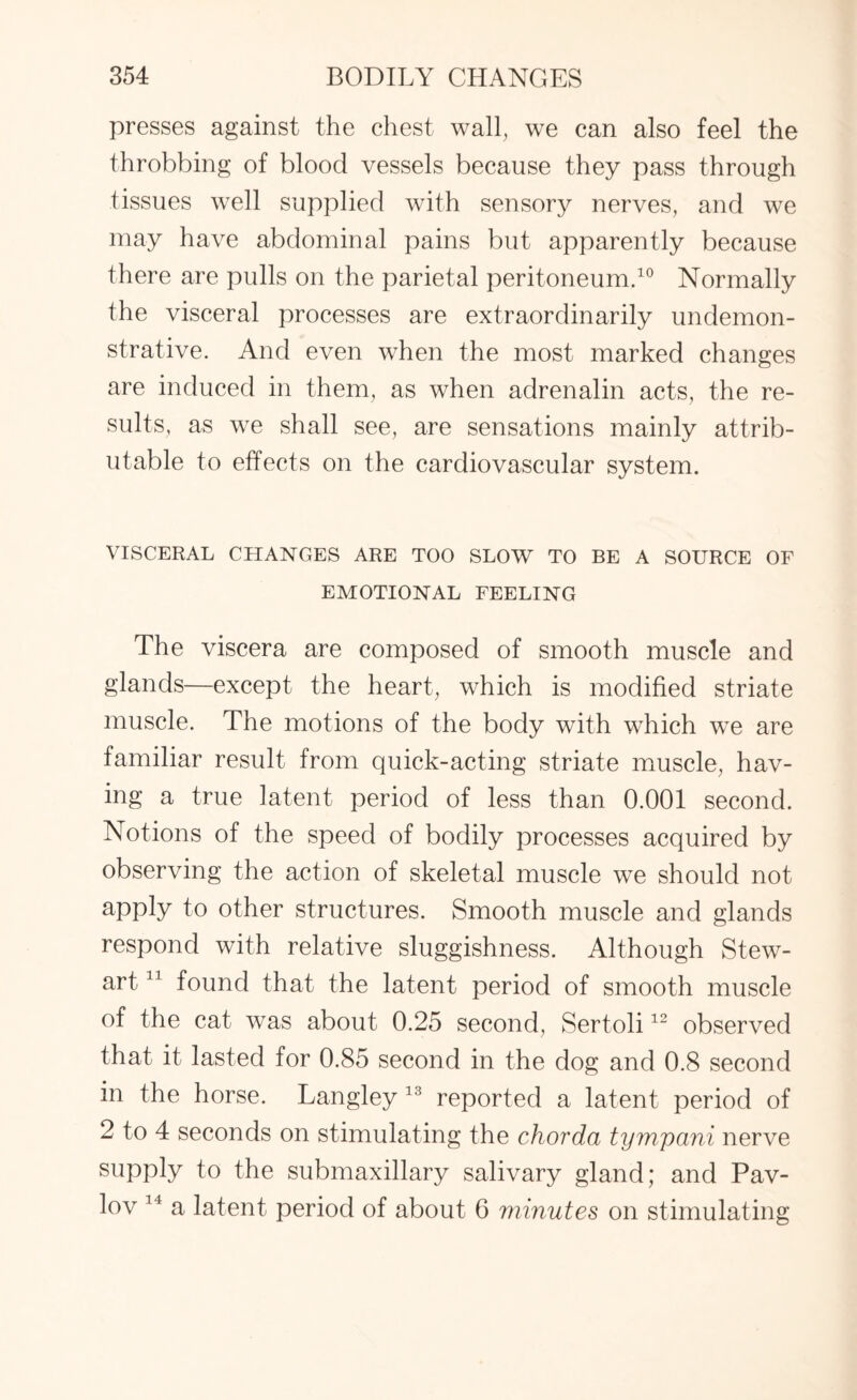 presses against the chest wall, we can also feel the throbbing of blood vessels because they pass through tissues well supplied with sensory nerves, and we may have abdominal pains but apparently because there are pulls on the parietal peritoneum.10 Normally the visceral processes are extraordinarily undemon¬ strative. And even when the most marked changes are induced in them, as when adrenalin acts, the re¬ sults, as we shall see, are sensations mainly attrib¬ utable to effects on the cardiovascular system. VISCERAL CHANGES ARE TOO SLOW TO BE A SOURCE OF EMOTIONAL FEELING The viscera are composed of smooth muscle and glands—except the heart, which is modified striate muscle. The motions of the body with which we are familiar result from quick-acting striate muscle, hav¬ ing a true latent period of less than 0.001 second. Notions of the speed of bodily processes acquired by observing the action of skeletal muscle we should not apply to other structures. Smooth muscle and glands respond with relative sluggishness. Although Stew¬ art 11 found that the latent period of smooth muscle of the cat was about 0.25 second, Sertoli12 observed that it lasted for 0.85 second in the dog and 0.8 second in the horse. Langley 13 reported a latent period of 2 to 4 seconds on stimulating the chorda tym/pani nerve supply to the submaxillary salivary gland; and Pav¬ lov 14 a latent period of about 6 minutes on stimulating