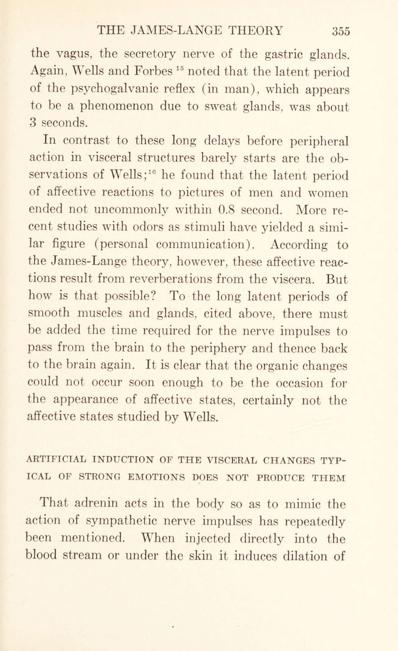the vagus, the secretory nerve of the gastric glands. Again, Wells and Forbes 15 noted that the latent period of the psychogalvanic reflex (in man), which appears to be a phenomenon due to sweat glands, was about 3 seconds. In contrast to these long delays before peripheral action in visceral structures barely starts are the ob¬ servations of Wells;16 he found that the latent period of affective reactions to pictures of men and women ended not uncommonly within 0.8 second. More re¬ cent studies with odors as stimuli have yielded a simi¬ lar figure (personal communication). According to the James-Lange theory, however, these affective reac¬ tions result from reverberations from the viscera. But how is that possible? To the long latent periods of smooth muscles and glands, cited above, there must be added the time required for the nerve impulses to pass from the brain to the periphery and thence back to the brain again. It is clear that the organic changes could not occur soon enough to be the occasion for the appearance of affective states, certainly not the affective states studied by Wells. ARTIFICIAL INDUCTION OF THE VISCERAL CHANGES TYP¬ ICAL OF STRONG EMOTIONS DOES NOT PRODUCE THEM That adrenin acts in the body so as to mimic the action of sympathetic nerve impulses has repeatedly been mentioned. When injected directly into the blood stream or under the skin it induces dilation of