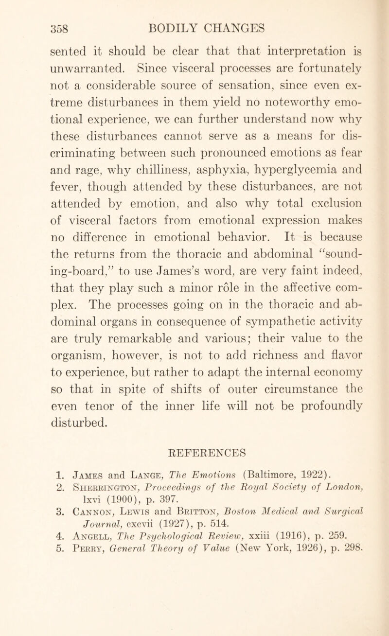 sented it should be clear that that interpretation is unwarranted. Since visceral processes are fortunately not a considerable source of sensation, since even ex¬ treme disturbances in them yield no noteworthy emo¬ tional experience, we can further understand now why these disturbances cannot serve as a means for dis¬ criminating between such pronounced emotions as fear and rage, why chilliness, asphyxia, hyperglycemia and fever, though attended by these disturbances, are not attended by emotion, and also why total exclusion of visceral factors from emotional expression makes no difference in emotional behavior. It is because the returns from the thoracic and abdominal “sound¬ ing-board,” to use James’s word, are very faint indeed, that they play such a minor role in the affective com¬ plex. The processes going on in the thoracic and ab¬ dominal organs in consequence of sympathetic activity are truly remarkable and various; their value to the organism, however, is not to add richness and flavor to experience, but rather to adapt the internal economy so that in spite of shifts of outer circumstance the even tenor of the inner life will not be profoundly disturbed. REFERENCES 1. James and Lange, The Emotions (Baltimore, 1922). 2. Sherrington, Proceedings of the Royal Society of London, lxvi (1900), p. 397. 3. Cannon, Lewis and Britton, Boston Medical and Surgical Journal, cxcvii (1927), p. 514. 4. Angell, The Psychological Review, xxiii (1916), p. 259. 5. Perry, General Theory of Value (New York, 1926), p. 298.