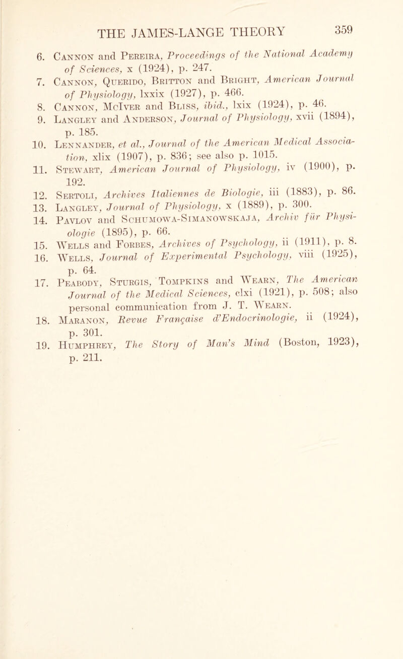 6. Cannon and Pereira, Proceedings of the National Academy of Sciences, x (1924), p. 247. 7. Cannon, Querido, Britton and Bright, American Journal of Physiology, lxxix (1927), p. 466. 8. Cannon, McIver and Bliss, ibid., lxix (1924), p. 46. 9. Langley and Anderson, Journal of Physiology, xvii (1894), p. 185. 10. Lennander, et al., Journal of the American Medical Associa¬ tion, xlix (1907), p. 836*, see also p. 1015. 11. Stewart, American Journal of Physiology, iv (1900), p. 192. 12. Sertoli, Archives Italiennes de Biologie, iii (1883), p. 86. 13. Langley, Journal of Physiology, x (1889), p. 300. 24. Pavlov and Schumowa-Simanowskaja, Archiv fur 1 hysi- ologie (1895), p. 66. 15. Wells and Forbes, Archives of Psychology, ii (1911), P- 8. 16. Wells, Journal of Experimental Psychology, viii (1925), p. 64. 17. Peabody, Sturgis/Tompkins and Wearn, The American Journal of the Medical Sciences, clxi (1921), p. 508; also personal communication from J. T. Aearn. 18. Maranon, Revue Frangaise d’Endocrinologie, ii (1924), p. 301. 19. Humphrey, The Story of Maids Mind (Boston, 1923), p. 211.