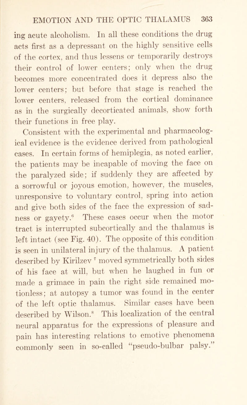 ing acute alcoholism. In all these conditions the drug acts first as a depressant on the highly sensitive cells of the cortex, and thus lessens or temporarily destroys their control of lower centers; only when the drug becomes more concentrated does it depress also the lower centers; but before that stage is reached the lower centers, released from the cortical dominance as in the surgically decorticated animals, show forth their functions in free play. Consistent with the experimental and pharmacolog¬ ical evidence is the evidence derived from pathological cases. In certain forms of hemiplegia, as noted earlier, the patients may be incapable of moving the face on the paralyzed side; if suddenly they are affected by a sorrowful or joyous emotion, however, the muscles, unresponsive to voluntary control, spring into action and give both sides of the face the expression of sad¬ ness or gayety.6 These cases occur when the motor tract is interrupted subcortically and the thalamus is left intact (see Fig. 40). The opposite of this condition is seen in unilateral injury of the thalamus. A patient described by Kirilzev 7 moved symmetrically both sides of his face at will, but when he laughed in fun or made a grimace in pain the right side remained mo¬ tionless; at autopsy a tumor was found in the center of the left optic thalamus. Similar cases have been described by Wilson.8 This localization of the central neural apparatus for the expressions of pleasure and pain has interesting relations to emotive phenomena commonly seen in so-called “pseudo-bulbar palsy/’