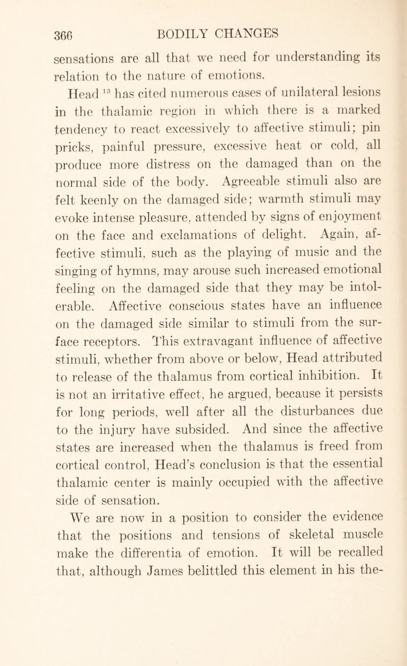 sensations are all that we need for understanding its relation to the nature of emotions. Head 13 has cited numerous cases of unilateral lesions in the thalamic region in which there is a marked tendency to react excessively to affective stimuli; pin pricks, painful pressure, excessive heat or cold, all produce more distress on the damaged than on the normal side of the body. Agreeable stimuli also are felt keenly on the damaged side; warmth stimuli may evoke intense pleasure, attended by signs of enjoyment on the face and exclamations of delight. Again, af¬ fective stimuli, such as the playing of music and the singing of hymns, may arouse such increased emotional feeling on the damaged side that they may be intol¬ erable. Affective conscious states have an influence on the damaged side similar to stimuli from the sur¬ face receptors. This extravagant influence of affective stimuli, whether from above or below, Head attributed to release of the thalamus from cortical inhibition. It is not an irritative effect, he argued, because it persists for long periods, well after all the disturbances due to the injury have subsided. And since the affective states are increased when the thalamus is freed from cortical control, Head’s conclusion is that the essential thalamic center is mainly occupied with the affective side of sensation. We are now in a position to consider the evidence that the positions and tensions of skeletal muscle make the differentia of emotion. It will be recalled that, although James belittled this element in his the-