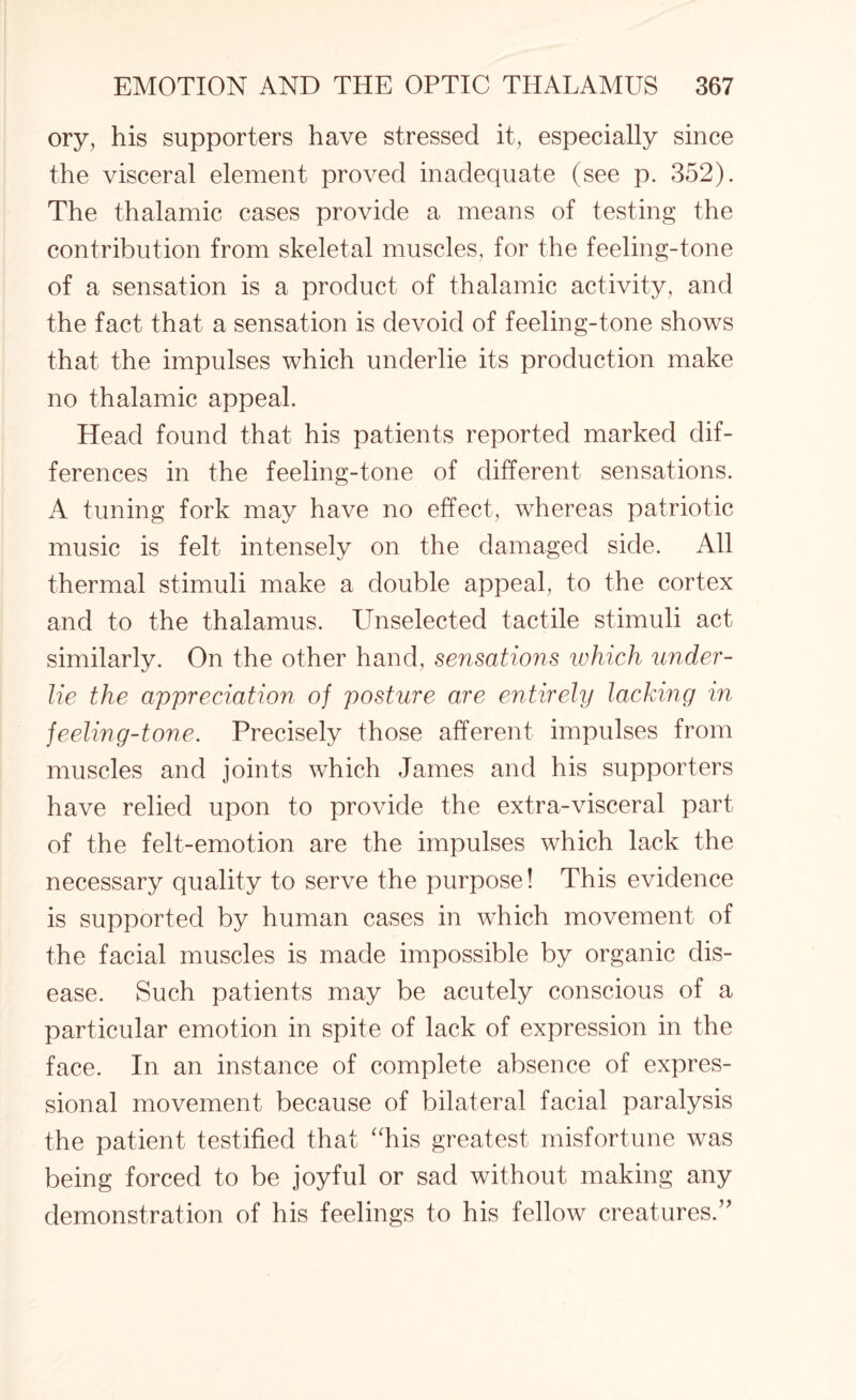 ory, his supporters have stressed it, especially since the visceral element proved inadequate (see p. 352). The thalamic cases provide a means of testing the contribution from skeletal muscles, for the feeling-tone of a sensation is a product of thalamic activity, and the fact that a sensation is devoid of feeling-tone shows that the impulses which underlie its production make no thalamic appeal. Head found that his patients reported marked dif¬ ferences in the feeling-tone of different sensations. A tuning fork may have no effect, whereas patriotic music is felt intensely on the damaged side. All thermal stimuli make a double appeal, to the cortex and to the thalamus. Unselected tactile stimuli act similarly. On the other hand, sensations which under¬ lie the appreciation of posture are entirely lacking in feeling-tone. Precisely those afferent impulses from muscles and joints which James and his supporters have relied upon to provide the extra-visceral part of the felt-emotion are the impulses which lack the necessary quality to serve the purpose! This evidence is supported by human cases in which movement of the facial muscles is made impossible by organic dis¬ ease. Such patients may be acutely conscious of a particular emotion in spite of lack of expression in the face. In an instance of complete absence of expres- sional movement because of bilateral facial paralysis the patient testified that “his greatest misfortune was being forced to be joyful or sad without making any demonstration of his feelings to his fellow creatures.”