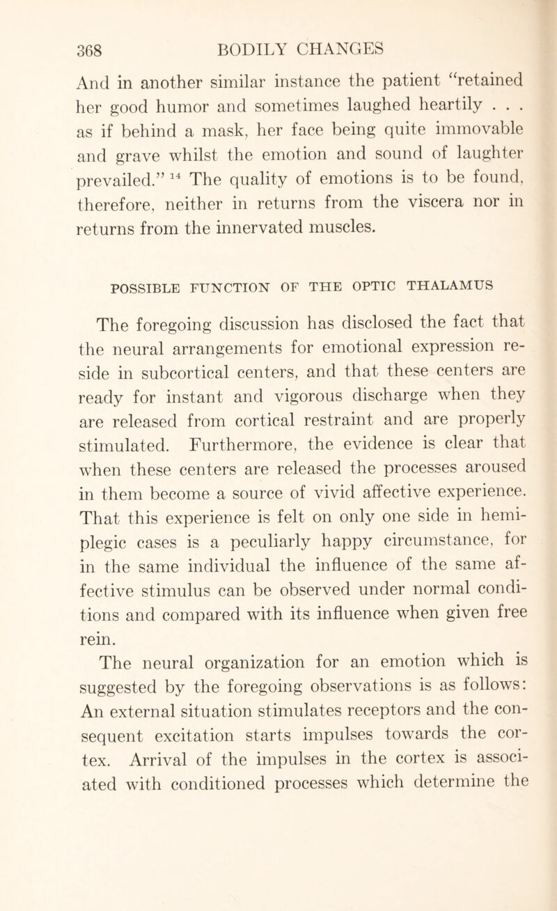 And in another similar instance the patient “retained her good humor and sometimes laughed heartily . . . as if behind a mask, her face being quite immovable and grave whilst the emotion and sound of laughter prevailed.” 14 The quality of emotions is to be found, therefore, neither in returns from the viscera nor in returns from the innervated muscles. POSSIBLE FUNCTION OF THE OPTIC THALAMUS The foregoing discussion has disclosed the fact that the neural arrangements for emotional expression re¬ side in subcortical centers, and that these centers are ready for instant and vigorous discharge when they are released from cortical restraint and are properly stimulated. Furthermore, the evidence is clear that when these centers are released the processes aroused in them become a source of vivid affective experience. That this experience is felt on only one side in hemi¬ plegic cases is a peculiarly happy circumstance, for in the same individual the influence of the same af¬ fective stimulus can be observed under normal condi¬ tions and compared with its influence when given free rein. The neural organization for an emotion which is suggested by the foregoing observations is as follows: An external situation stimulates receptors and the con¬ sequent excitation starts impulses towards the cor¬ tex. Arrival of the impulses in the cortex is associ¬ ated with conditioned processes which determine the