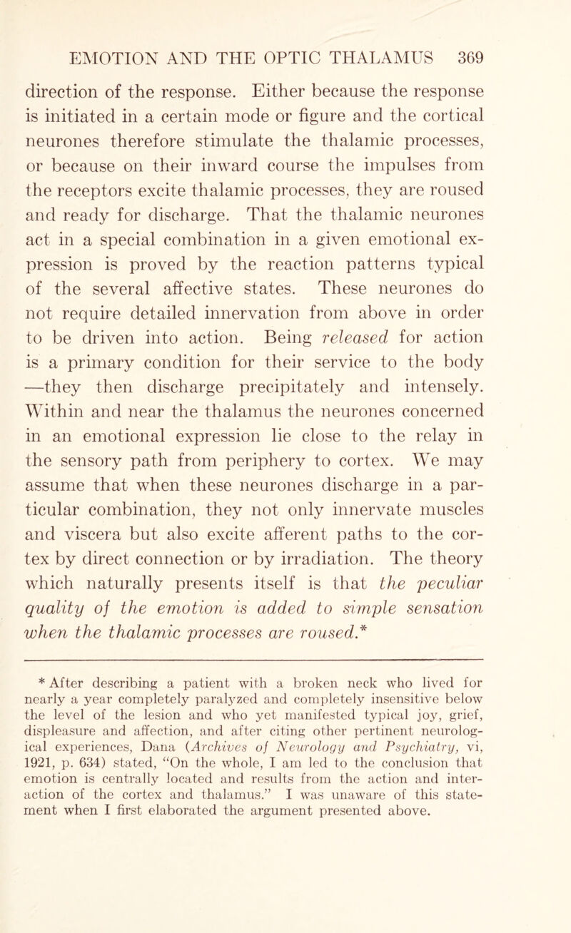 direction of the response. Either because the response is initiated in a certain mode or figure and the cortical neurones therefore stimulate the thalamic processes, or because on their inward course the impulses from the receptors excite thalamic processes, they are roused and ready for discharge. That the thalamic neurones act in a special combination in a given emotional ex¬ pression is proved by the reaction patterns typical of the several affective states. These neurones do not require detailed innervation from above in order to be driven into action. Being released for action is a primary condition for their service to the body —they then discharge precipitately and intensely. Within and near the thalamus the neurones concerned in an emotional expression lie close to the relay in the sensory path from periphery to cortex. We may assume that when these neurones discharge in a par¬ ticular combination, they not only innervate muscles and viscera but also excite afferent paths to the cor¬ tex by direct connection or by irradiation. The theory which naturally presents itself is that the peculiar quality of the emotion is added to simple sensation when the thalamic processes are roused * * After describing a patient with a broken neck who lived for nearly a year completely paralyzed and completely insensitive below the level of the lesion and who yet manifested typical joy, grief, displeasure and affection, and after citing other pertinent neurolog¬ ical experiences, Dana (Archives of Neurology and Psychiatry, vi, 1921, p. 634) stated, “On the whole, I am led to the conclusion that emotion is centrally located and results from the action and inter¬ action of the cortex and thalamus.” I was unaware of this state¬ ment when I first elaborated the argument presented above.