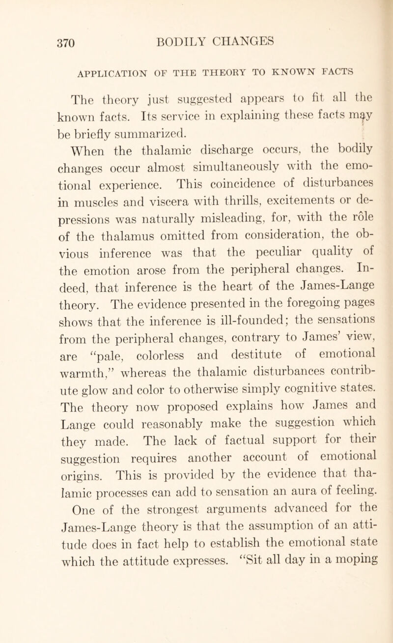 APPLICATION OF THE THEORY TO KNOWN FACTS The theory just suggested appears to fit all the known facts. Its service in explaining these facts mgy be briefly summarized. When the thalamic discharge occurs, the bodily changes occur almost simultaneously with the emo¬ tional experience. This coincidence of disturbances in muscles and viscera with thrills, excitements or de¬ pressions was naturally misleading, for, with the role of the thalamus omitted from consideration, the ob¬ vious inference was that the peculiar quality of the emotion arose from the peripheral changes. In¬ deed, that inference is the heart of the James-Lange theory. The evidence presented in the foregoing pages shows that the inference is ill-founded; the sensations from the peripheral changes, contrary to James’ view, are “pale, colorless and destitute of emotional warmth,” whereas the thalamic disturbances contrib¬ ute glow and color to otherwise simply cognitive states. The theory now proposed explains how James and Lange could reasonably make the suggestion which they made. The lack of factual support for their suggestion requires another account of emotional origins. This is provided by the evidence that tha¬ lamic processes can add to sensation an aura of feeling. One of the strongest arguments advanced for the James-Lange theory is that the assumption of an atti¬ tude does in fact help to establish the emotional state which the attitude expresses. “Sit all day in a moping