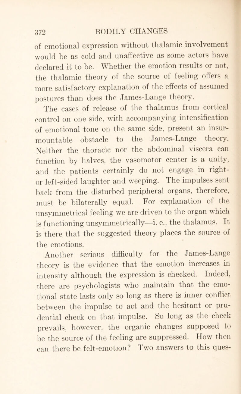 of emotional expression without thalamic involvement would be as cold and unaffective as some actors have declared it to be. Whether the emotion results or not, the thalamic theory of the source of feeling offers a more satisfactory explanation of the effects of assumed postures than does the James-Lange theory. The cases of release of the thalamus from cortical control on one side, with accompanying intensification of emotional tone on the same side, present an insur¬ mountable obstacle to the James-Lange theory. Neither the thoracic nor the abdominal viscera can function by halves, the vasomotor center is a unity, and the patients certainly do not engage in right- or left-sided laughter and weeping. The impulses sent back from the disturbed peripheral organs, therefore, must be bilaterally equal. For explanation of the unsymmetrical feeling we are driven to the organ which is functioning unsymmetrically—i. e., the thalamus. It is there that the suggested theory places the source of the emotions. Another serious difficulty for the James-Lange theory is the evidence that the emotion increases in intensity although the expression is checked. Indeed, there are psychologists who maintain that the emo¬ tional state lasts only so long as there is inner conflict between the impulse to act and the hesitant or pru¬ dential check on that impulse. So long as the check prevails, however, the organic changes supposed to be the source of the feeling are suppressed. How then can there be felt-emotion? Two answers to this ques-