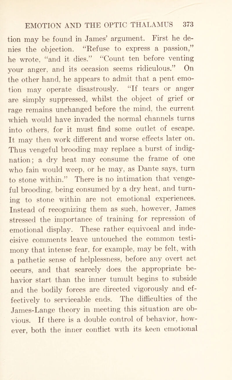 tion may be found in James’ argument. First he de¬ nies the objection. “Refuse to express a passion/’ he wrote, “and it dies.” “Count ten before venting your anger, and its occasion seems ridiculous.” On the other hand, he appears to admit that a pent emo¬ tion may operate disastrously. “If tears or anger are simply suppressed, whilst the object of grief or rage remains unchanged before the mind, the current which would have invaded the normal channels turns into others, for it must find some outlet of escape. It may then work different and worse effects later on. Thus vengeful brooding may replace a burst of indig¬ nation; a dry heat may consume the frame of one who fain would weep, or he may, as Dante says, turn to stone within.” There is no intimation that venge¬ ful brooding, being consumed by a dry heat, and turn¬ ing to stone within are not emotional experiences. Instead of recognizing them as such, however, James stressed the importance of training for repression of emotional display. These rather equivocal and inde¬ cisive comments leave untouched the common testi¬ mony that intense fear, for example, may be felt, with a pathetic sense of helplessness, before any overt act occurs, and that scarcely does the appropriate be¬ havior start than the inner tumult begins to subside and the bodily forces are directed vigorously and ef¬ fectively to serviceable ends. The difficulties of the James-Lange theory in meeting this situation are ob¬ vious. If there is a double control of behavior, how¬ ever, both the inner contiict with its keen emotional