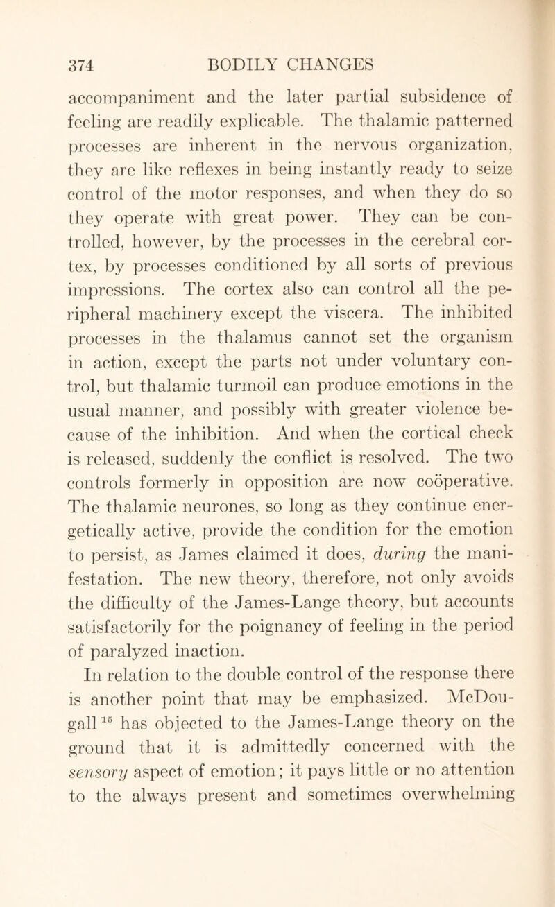 accompaniment and the later partial subsidence of feeling are readily explicable. The thalamic patterned processes are inherent in the nervous organization, they are like reflexes in being instantly ready to seize control of the motor responses, and when they do so they operate with great power. They can be con¬ trolled, however, by the processes in the cerebral cor¬ tex, by processes conditioned by all sorts of previous impressions. The cortex also can control all the pe¬ ripheral machinery except the viscera. The inhibited processes in the thalamus cannot set the organism in action, except the parts not under voluntary con¬ trol, but thalamic turmoil can produce emotions in the usual manner, and possibly with greater violence be¬ cause of the inhibition. And when the cortical check is released, suddenly the conflict is resolved. The two controls formerly in opposition are now cooperative. The thalamic neurones, so long as they continue ener¬ getically active, provide the condition for the emotion to persist, as James claimed it does, during the mani¬ festation. The new theory, therefore, not only avoids the difficulty of the James-Lange theory, but accounts satisfactorily for the poignancy of feeling in the period of paralyzed inaction. In relation to the double control of the response there is another point that may be emphasized. McDou- gall15 has objected to the James-Lange theory on the ground that it is admittedly concerned with the sensory aspect of emotion; it pays little or no attention to the always present and sometimes overwhelming