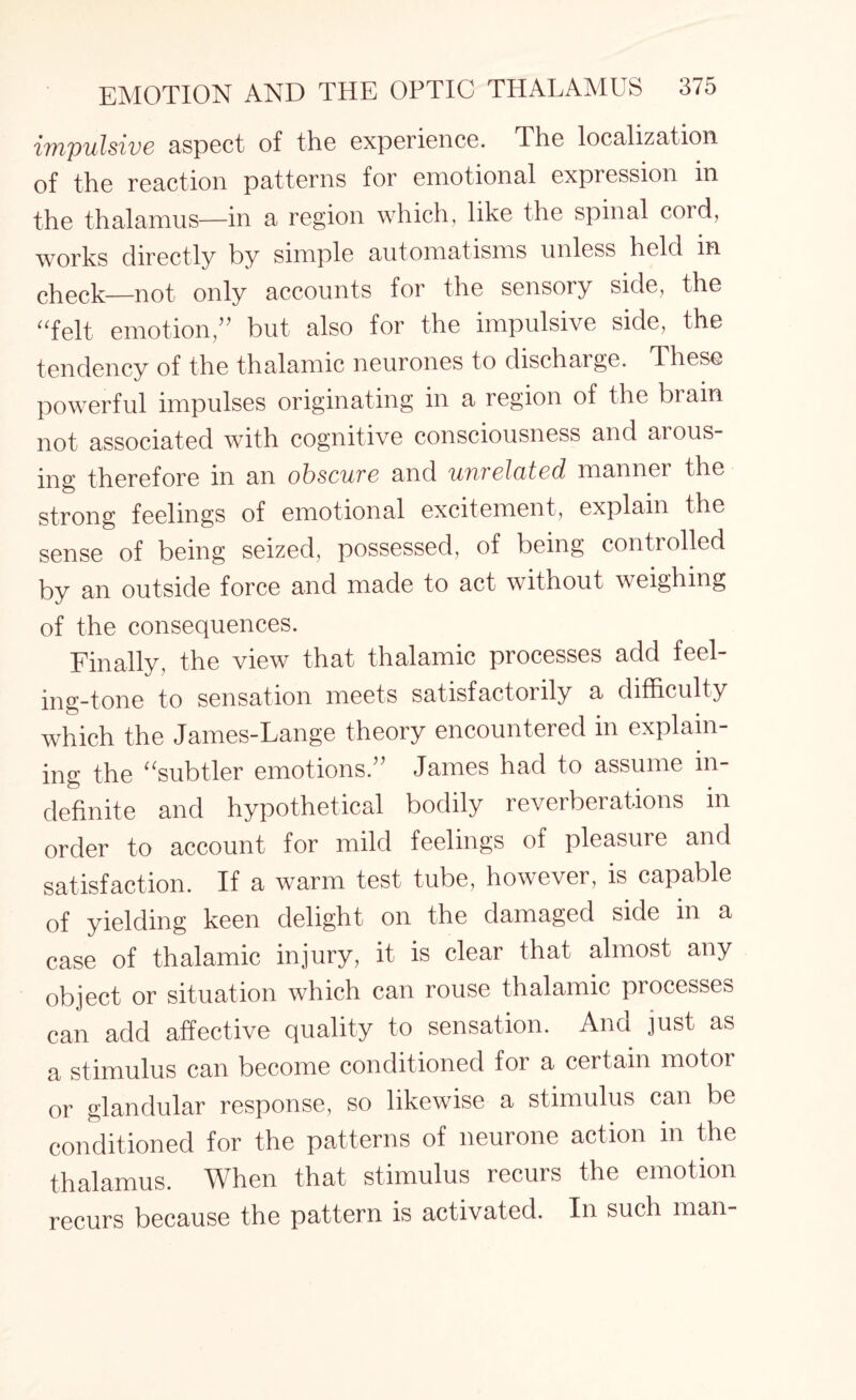 {impulsive aspect of the experience. The localization of the reaction patterns for emotional expression in the thalamus—in a region which, like the spinal cord, works directly by simple automatisms unless held in check—not only accounts for the sensory side, the “felt emotion,” but also for the impulsive side, the tendency of the thalamic neurones to discharge. These powerful impulses originating in a region of the brain not associated with cognitive consciousness and arous¬ ing therefore in an obscure and unrelated manner the strong feelings of emotional excitement, explain the sense of being seized, possessed, of being controlled by an outside force and made to act without weighing of the consequences. Finally, the view that thalamic processes add feel¬ ing-tone to sensation meets satisfactoiily a difficulty which the James-Lange theory encountered in explain¬ ing the “subtler emotions.” James had to assume in¬ definite and hypothetical bodily reverberations in order to account for mild feelings of pleasure and satisfaction. If a warm test tube, however, is capable of yielding keen delight on the damaged side in a case of thalamic injury, it is clear that almost any object or situation which can rouse thalamic processes can add affective quality to sensation. And just as a stimulus can become conditioned for a certain motor or glandular response, so likewise a stimulus can be conditioned for the patterns of neurone action in the thalamus. When that stimulus recurs the emotion recurs because the pattern is activated. In such man-