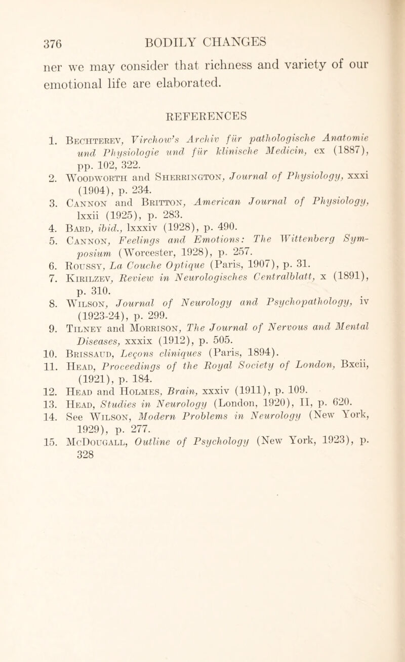 ner we may consider that richness and variety of our emotional life are elaborated. REFERENCES 1. Bechterev, Virchow’s Archiv filr pathologisclie Anatomie unci Physiologie und fiir klinische Medicin, cx (1887), pp. 102, 322. 2. Woodworth and Sherrington, Journal of Physiology, xxxi (1904), p. 234. 3. Cannon and Britton, American Journal of Physiology, lxxii (1925), p. 283. 4. Bard, ibid., lxxxiv (1928), p. 490. 5. Cannon, Feelings and Emotions: The Wittenberg Sym¬ posium (Worcester, 1928), p. 25/. 6. Roussy, La Couclie Optique (Paris, 1907), p. 31. 7. Ivirilzev, Review in Neurologisches Centralblatt, x (1891), p. 310. 8. Wilson, Journal of Neurology and Psychopathology, iv (1923-24), p. 299. 9. Tilney and Morrison, The Journal of Nervous and Mental Diseases, xxxix (1912), p. 505. 10. Brissaud, Legons cliniques (Paris, 1894). 11. Head, Proceedings of the Royal Society of London, Bxcii, (1921), p. 184. 12. Head and Holmes, Brain, xxxiv (1911), p. 109. 13. Head, Studies in Neurology (London, 1920), II, p. 620. 14. See Wilson, Modern Problems in Neurology (New York, 1929), p. 277. 15. McDougall, Outline of Psychology (New York, 1923), p. 328