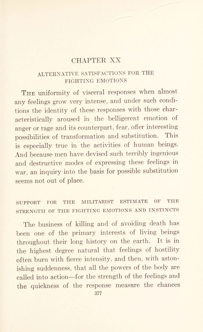 CHAPTER XX ALTERNATIVE SATISFACTIONS FOR THE FIGHTING EMOTIONS The uniformity of visceral responses when almost any feelings grow very intense, and under such condi¬ tions the identity of these responses with those char¬ acteristically aroused in the belligerent emotion of anger or rage and its counterpart, fear, offer interesting possibilities of transformation and substitution. This is especially true in the activities of human beings. And because men have devised such terribly ingenious and destructive modes of expressing these feelings in war, an inquiry into the basis for possible substitution seems not out of place. SUPPORT FOR THE MILITARIST ESTIMATE OF THE STRENGTH OF THE FIGHTING EMOTIONS AND INSTINCTS The business of killing and of avoiding death has been one of the primary interests of living beings throughout their long history on the earth. It is in the highest degree natural that feelings of hostility often burn with fierce intensity, and then, with aston¬ ishing suddenness, that all the powers of the body are called into action—for the strength of the feelings and the quickness of the response measure the chances