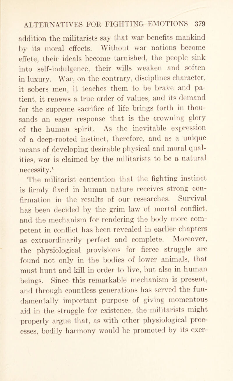 addition the militarists say that war benefits mankind by its moral effects. Without war nations become effete, their ideals become tarnished, the people sink into self-indulgence, their wills weaken and soften in luxury. War, on the contrary, disciplines character, it sobers men, it teaches them to be brave and pa¬ tient, it renews a true order of values, and its demand for the supreme sacrifice of life brings forth in thou¬ sands an eager response that is the crowning glory of the human spirit. As the inevitable expression of a deep-rooted instinct, therefore, and as a unique means of developing desirable physical and moral qual¬ ities, war is claimed by the militarists to be a natural necessity.1 The militarist contention that the fighting instinct is firmlv fixed in human nature receives strong con- firmation in the results of our researches. Survival has been decided by the grim law of mortal conflict, and the mechanism for rendering the body more com¬ petent in conflict has been revealed in earlier chapters as extraordinarily perfect and complete. Aloreover, the physiological provisions for fierce struggle are found not only in the bodies of lower animals, that must hunt and kill in order to live, but also in human beings. Since this remarkable mechanism is present, and through countless generations has served the fun¬ damentally important purpose of giving momentous aid in the struggle for existence, the militarists might properly argue that, as with other physiological proc¬ esses, bodily harmony would be promoted by its exer-