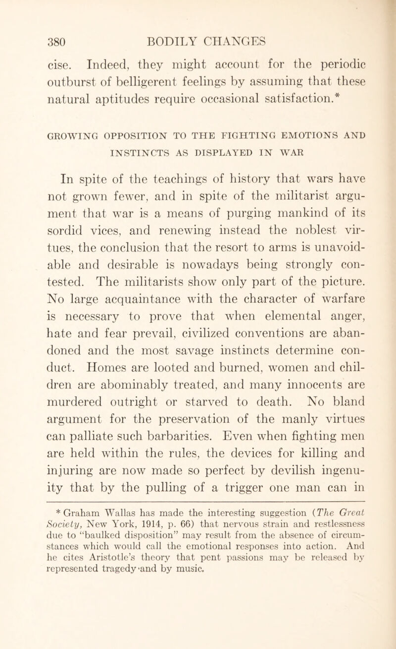 cise. Indeed, they might account for the periodic outburst of belligerent feelings by assuming that these natural aptitudes require occasional satisfaction.* GROWING OPPOSITION TO THE FIGHTING EMOTIONS AND INSTINCTS AS DISPLAYED IN WAR In spite of the teachings of history that wars have not grown fewer, and in spite of the militarist argu¬ ment that war is a means of purging mankind of its sordid vices, and renewing instead the noblest vir¬ tues, the conclusion that the resort to arms is unavoid¬ able and desirable is nowadays being strongly con¬ tested. The militarists show only part of the picture. No large acquaintance with the character of warfare is necessary to prove that when elemental anger, hate and fear prevail, civilized conventions are aban¬ doned and the most savage instincts determine con¬ duct. Homes are looted and burned, women and chil¬ dren are abominably treated, and many innocents are murdered outright or starved to death. No bland argument for the preservation of the manly virtues can palliate such barbarities. Even when fighting men are held within the rules, the devices for killing and injuring are now made so perfect by devilish ingenu¬ ity that by the pulling of a trigger one man can in * Graham Wallas has made the interesting suggestion (The Great Society, New York, 1914, p. 66) that nervous strain and restlessness due to “baulked disposition” may result from the absence of circum¬ stances which would call the emotional responses into action. And he cites Aristotle’s theory that pent passions may be released by represented tragedy >and by music.