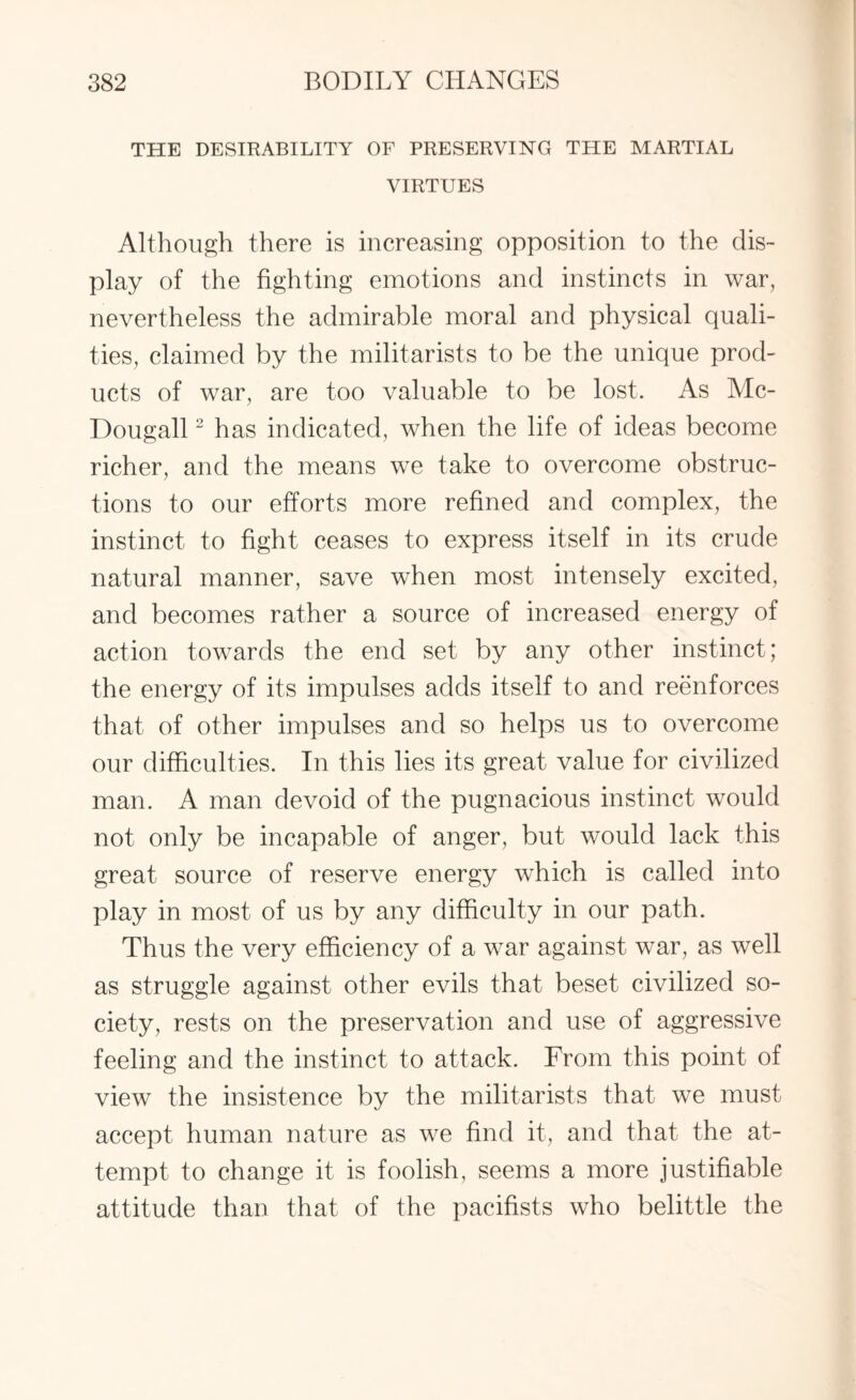 THE DESIRABILITY OF PRESERVING THE MARTIAL VIRTUES Although there is increasing opposition to the dis¬ play of the fighting emotions and instincts in war, nevertheless the admirable moral and physical quali¬ ties, claimed by the militarists to be the unique prod¬ ucts of war, are too valuable to be lost. As Mc- Dougall2 has indicated, when the life of ideas become richer, and the means we take to overcome obstruc¬ tions to our efforts more refined and complex, the instinct to fight ceases to express itself in its crude natural manner, save wrhen most intensely excited, and becomes rather a source of increased energy of action towards the end set by any other instinct; the energy of its impulses adds itself to and reenforces that of other impulses and so helps us to overcome our difficulties. In this lies its great value for civilized man. A man devoid of the pugnacious instinct would not only be incapable of anger, but would lack this great source of reserve energy which is called into play in most of us by any difficulty in our path. Thus the very efficiency of a war against war, as well as struggle against other evils that beset civilized so¬ ciety, rests on the preservation and use of aggressive feeling and the instinct to attack. From this point of view the insistence by the militarists that we must accept human nature as we find it, and that the at¬ tempt to change it is foolish, seems a more justifiable attitude than that of the pacifists who belittle the