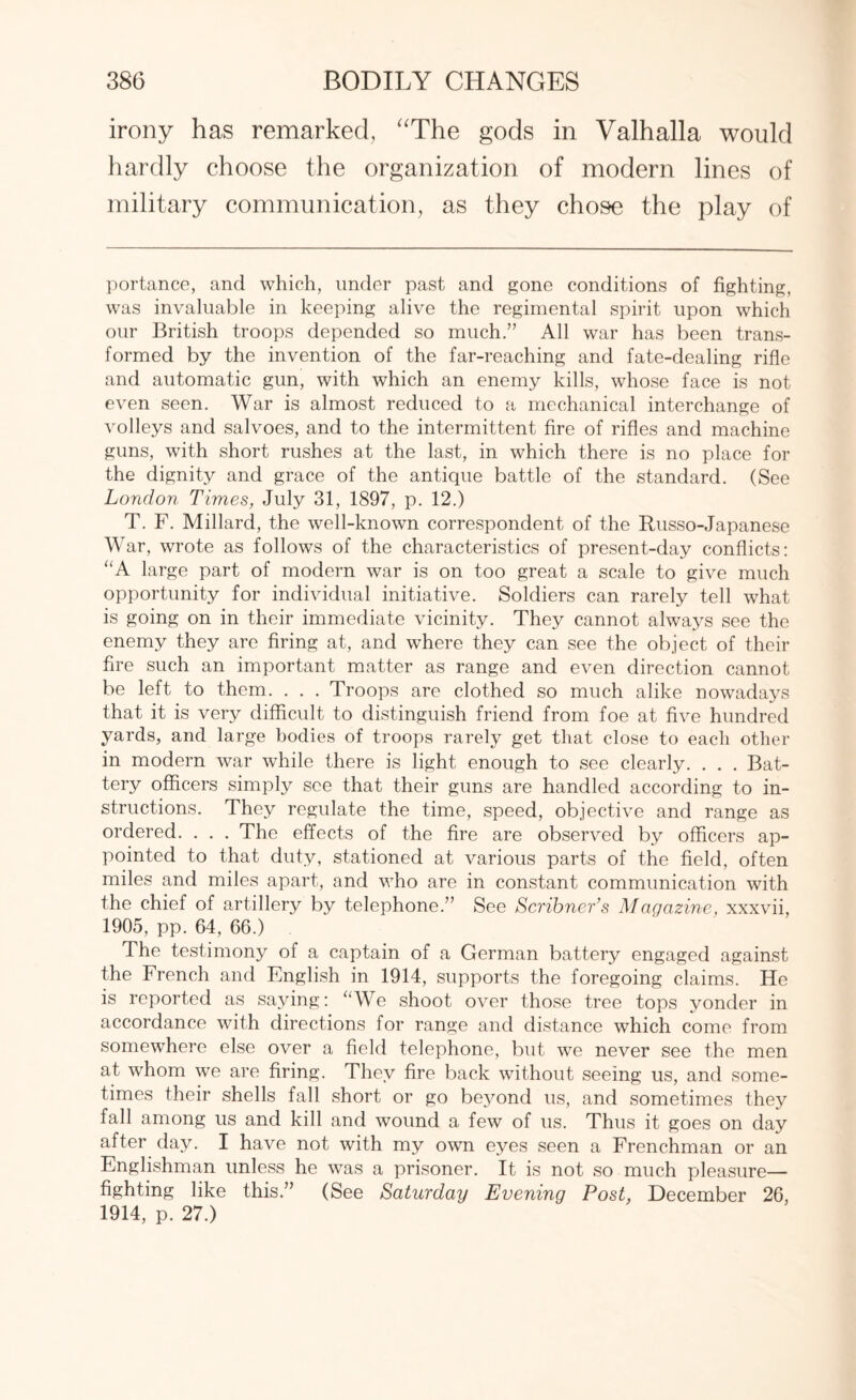 irony has remarked, “The gods in Valhalla would hardly choose the organization of modern lines of military communication, as they chose the play of portance, and which, under past and gone conditions of fighting, was invaluable in keeping alive the regimental spirit upon which our British troops depended so much.” All war has been trans¬ formed by the invention of the far-reaching and fate-dealing rifle and automatic gun, with which an enemy kills, whose face is not even seen. War is almost reduced to a mechanical interchange of volleys and salvoes, and to the intermittent fire of rifles and machine guns, with short rushes at the last, in which there is no place for the dignity and grace of the antique battle of the standard. (See London Times, July 31, 1897, p. 12.) T. F. Millard, the well-known correspondent of the Russo-Japanese War, wrote as follows of the characteristics of present-day conflicts: “A large part of modern war is on too great a scale to give much opportunity for individual initiative. Soldiers can rarely tell what is going on in their immediate vicinity. They cannot always see the enemy they are firing at, and where they can see the object of their fire such an important matter as range and even direction cannot be left to them. . . . Troops are clothed so much alike nowadays that it is very difficult to distinguish friend from foe at five hundred yards, and large bodies of troops rarely get that close to each other in modern war while there is light enough to see clearly. . . . Bat¬ tery officers simply see that their guns are handled according to in¬ structions. They regulate the time, speed, objective and range as ordered. . . . The effects of the fire are observed by officers ap¬ pointed to that duty, stationed at various parts of the field, often miles and miles apart, and who are in constant communication with the chief of artillery by telephone.” See Scribner’s Magazine, xxxvii, 1905, pp. 64, 66.) The testimony of a captain of a German battery engaged against the French and English in 1914, supports the foregoing claims. He is reported as saying: “We shoot over those tree tops yonder in accordance with directions for range and distance which come from somewhere else over a field telephone, but we never see the men at whom we are firing. They fire back without seeing us, and some¬ times their shells fall short or go be}mnd us, and sometimes they fall among us and kill and wound a few of us. Thus it goes on day after day. I have not with my own eyes seen a Frenchman or an Englishman unless he was a prisoner. It is not so much pleasure— fighting like this.” (See Saturday Evening Post, December 26, 1914, p. 27.)