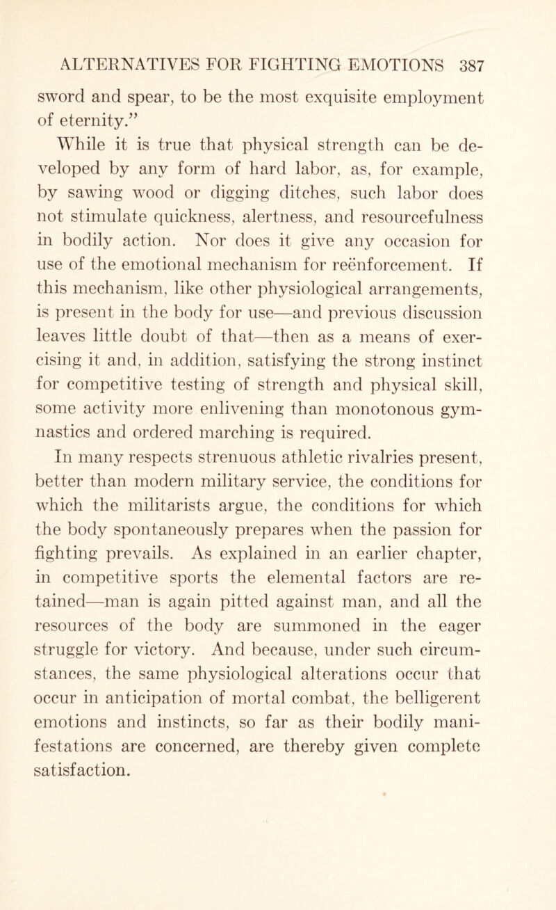 sword and spear, to be the most exquisite employment of eternity.” While it is true that physical strength can be de¬ veloped by any form of hard labor, as, for example, by sawing wood or digging ditches, such labor does not stimulate quickness, alertness, and resourcefulness in bodily action. Nor does it give any occasion for use of the emotional mechanism for reenforcement. If this mechanism, like other physiological arrangements, is present in the body for use—and previous discussion leaves little doubt of that—then as a means of exer¬ cising it and, in addition, satisfying the strong instinct for competitive testing of strength and physical skill, some activity more enlivening than monotonous gym¬ nastics and ordered marching is required. In many respects strenuous athletic rivalries present, better than modern military service, the conditions for which the militarists argue, the conditions for which the body spontaneously prepares when the passion for fighting prevails. As explained in an earlier chapter, in competitive sports the elemental factors are re¬ tained—man is again pitted against man, and all the resources of the body are summoned in the eager struggle for victory. And because, under such circum¬ stances, the same physiological alterations occur that occur in anticipation of mortal combat, the belligerent emotions and instincts, so far as their bodily mani¬ festations are concerned, are thereby given complete satisfaction.