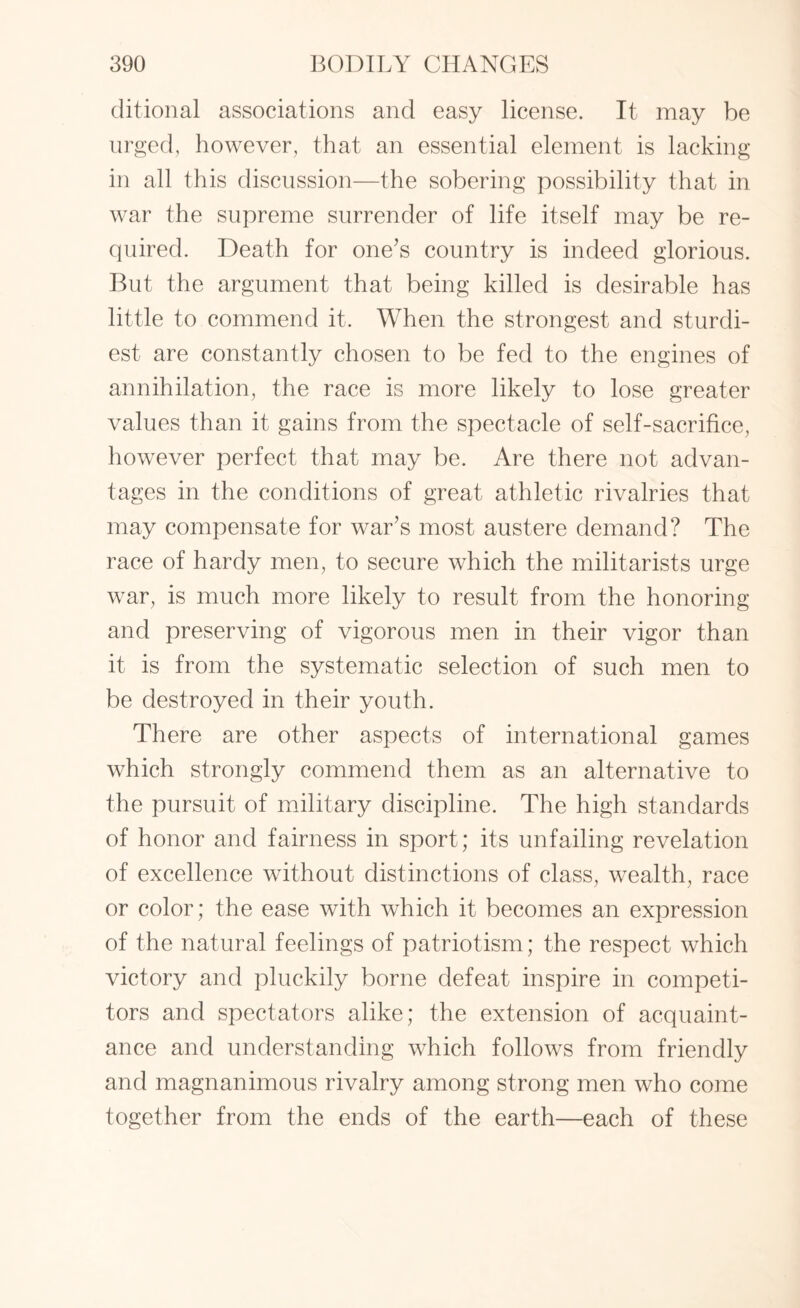 ditional associations and easy license. It may be urged, however, that an essential element is lacking in all this discussion—the sobering possibility that in war the supreme surrender of life itself may be re¬ quired. Death for one’s country is indeed glorious. But the argument that being killed is desirable has little to commend it. When the strongest and sturdi¬ est are constantly chosen to be fed to the engines of annihilation, the race is more likely to lose greater values than it gains from the spectacle of self-sacrifice, however perfect that may be. Are there not advan¬ tages in the conditions of great athletic rivalries that may compensate for war’s most austere demand? The race of hardy men, to secure which the militarists urge war, is much more likely to result from the honoring and preserving of vigorous men in their vigor than it is from the systematic selection of such men to be destroyed in their youth. There are other aspects of international games which strongly commend them as an alternative to the pursuit of military discipline. The high standards of honor and fairness in sport; its unfailing revelation of excellence without distinctions of class, wealth, race or color; the ease with which it becomes an expression of the natural feelings of patriotism; the respect which victory and pluckily borne defeat inspire in competi¬ tors and spectators alike; the extension of acquaint¬ ance and understanding which follows from friendly and magnanimous rivalry among strong men who come together from the ends of the earth—each of these