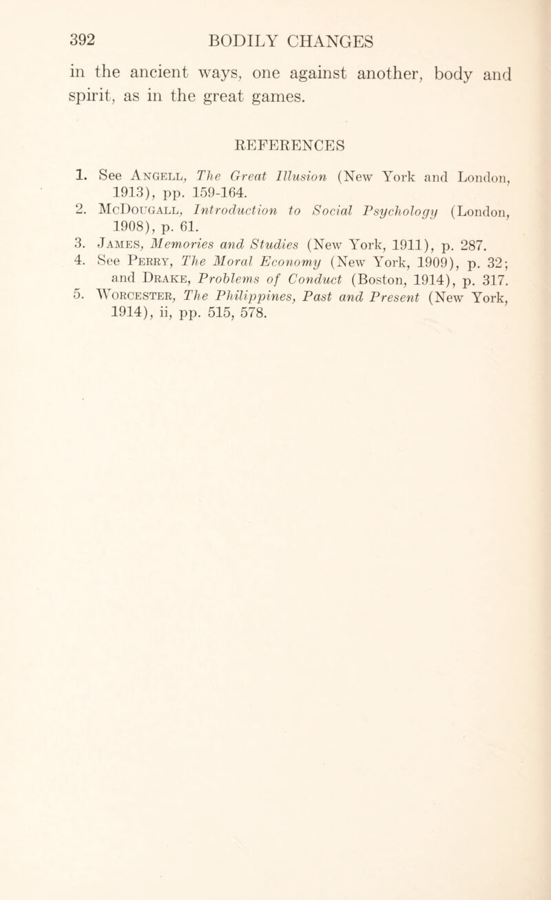 in the ancient ways, one against another, body and spirit, as in the great games. REFERENCES 1. See Angell, The Great Illusion (New York and London, 1913) , pp. 159-164. 2. McDougall, Introduction to Social Psychology (London, 1908), p. 61. 3. James, Memories and Studies (New York, 1911), p. 287. 4. See Perry, The Moral Economy (New York, 1909), p. 32; and Drake, Problems of Conduct (Boston, 1914), p. 317. 5. Worcester, The Philippines, Past and Present (New York, 1914) , ii, pp. 515, 578.