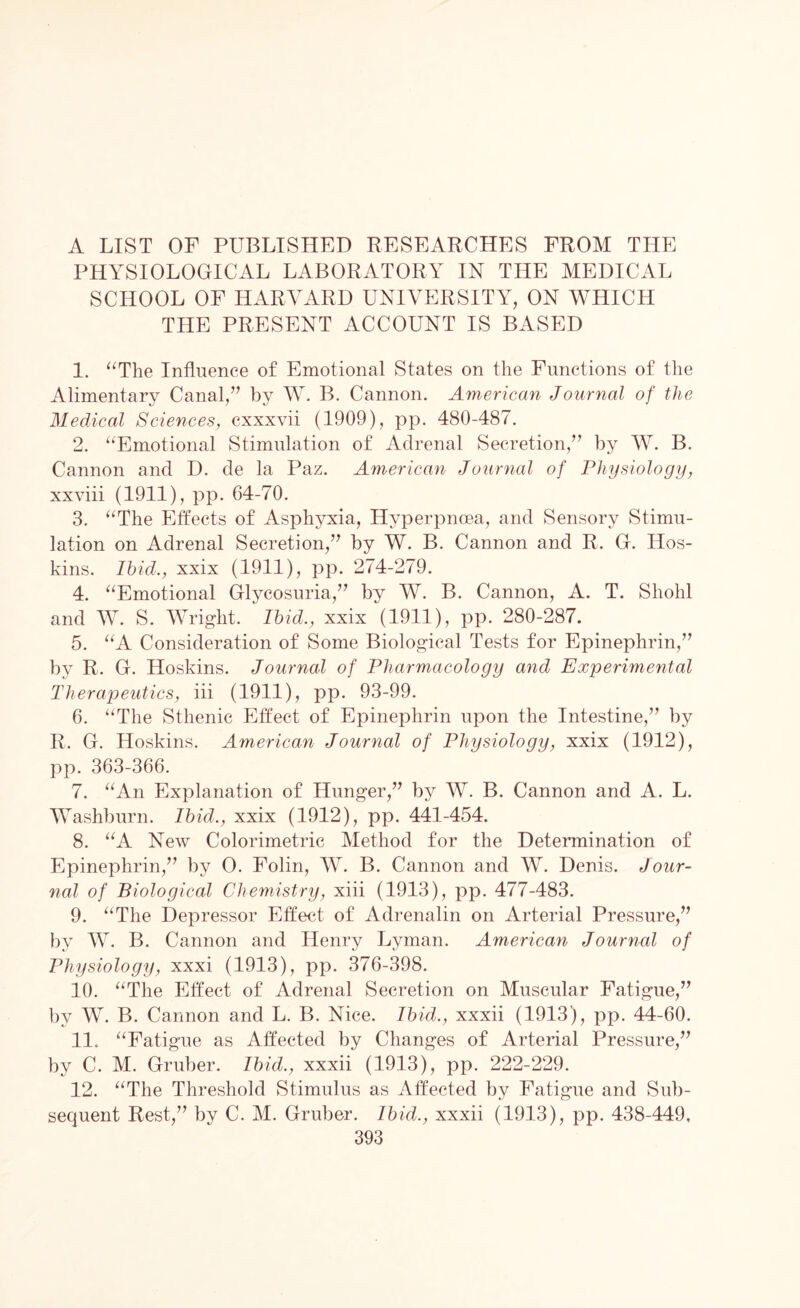 A LIST OF PUBLISHED RESEARCHES FROM THE PHYSIOLOGICAL LABORATORY IN THE MEDICAL SCHOOL OF HARVARD UNIVERSITY, ON WHICH THE PRESENT ACCOUNT IS BASED 1. “The Influence of Emotional States on the Functions of the Alimentary Canal,” by W. B. Cannon. American Journal of the Medical Sciences, cxxxvii (1909), pp. 480-487. 2. “Emotional Stimulation of Adrenal Secretion,” by W. B. Cannon and D. de la Paz. American Journal of Physiology, xxviii (1911), pp. 64-70. 3. “The Effects of Asphyxia, Hyperpncea, and Sensory Stimu¬ lation on Adrenal Secretion,” by W. B. Cannon and R. G. Hos¬ kins. Ibid., xxix (1911), pp. 274-279. 4. “Emotional Glycosuria,” by W. B. Cannon, A. T. Shohl and W. S. Wright. Ibid., xxix (1911), pp. 280-287. 5. “A Consideration of Some Biological Tests for Epinephrin,” by R. G. Hoskins. Journal of Pharmacology and Experimental Therapeutics, iff (1911), pp. 93-99. 6. “The Sthenic Effect of Epinephrin upon the Intestine,” by R. G. Hoskins. American Journal of Physiology, xxix (1912), pp. 363-366. 7. “An Explanation of Hunger,” by W. B. Cannon and A. L. Washburn. Ibid., xxix (1912), pp. 441-454. 8. “A New Colorimetric Method for the Determination of Epinephrin,” by 0. Folin, W. B. Cannon and W. Denis. Jour¬ nal of Biological Chemistry, xiii (1913), pp. 477-483. 9. “The Depressor Effect of Adrenalin on Arterial Pressure,” by W. B. Cannon and Henry Lyman. American Journal of Physiology, xxxi (1913), pp. 376-398. 10. “The Effect of Adrenal Secretion on Muscular Fatigue,” by W. B. Cannon and L. B. Nice. Ibid., xxxii (1913), pp. 44-60. 11. “Fatigue as Affected by Changes of Arterial Pressure,” by C. M. Gruber. Ibid., xxxii (1913), pp. 222-229. 12. “The Threshold Stimulus as Affected by Fatigue and Sub¬ sequent Rest,” by C. M. Gruber. Ibid., xxxii (1913), pp. 438-449.