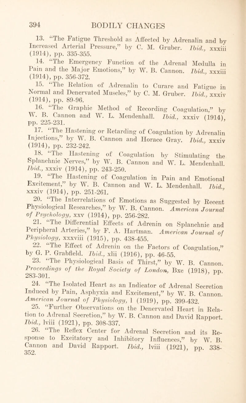 13. “The Fatigue Threshold as Affected by Adrenalin and by Increased Arterial Pressure/’ by C. M. Gruber. Ibid., xxxiii (1914), pp. 335-355. 14. “The Emergency Function of the Adrenal Medulla in Pam and the Major Emotions/’ by W. B. Cannon. Ibid., xxxiii (1914), pp. 356-372. 15. “The Relation of Adrenalin to Curare and Fatigue in Normal and Denervated Muscles,” by C. M. Gruber. Ibid, xxxiv (1914), pp. 89-96. 16. the Graphic Method of Recording Coagulation,” by W. B. Cannon and W. L. Mendenhall. Ibid., xxxiv (1914) pp. 225-231. n 17. “The Hastening or Retarding of Coagulation by Adrenalin Injections,” by W. B. Cannon and Horace Gray. Ibid., xxxiv (1914), pp. 232-242. 18. the Hastening of Coagulation by Stimulating the Splanchnic Nerves,” by W. B. Cannon and W. L. Mendenhall. Ibid., xxxiv (1914), pp. 243-250. 19. “The Hastening of Coagulation in Pain and Emotional Excitement,” by W. B. Cannon and W. L. Mendenhall. Ibid xxxiv (1914), pp. 251-261. 20. “The Interrelations of Emotions as Suggested by Recent Physiological Researches,” by W. B. Cannon. American Journal of Psychology, xxv (1914), pp. 256-282. 21. The Differential Effects of Adrenin on Splanchnic and Peripheial Arteries,” by F. A. Hartman. American Journal of Physiology, xxxviii (1915), pp. 438-455. 22. “The Effect of Adrenin on the Factors of Coagulation,” by G. P. Grabfield. Ibid., xlii (1916), pp. 46-55. 23. “The Physiological Basis of Thirst,” by W. B. Cannon. Proceedings of the Royal Society of London, Bxc (1918) rm 283-301. 24. “The Isolated Heart as an Indicator of Adrenal Secretion Induced by Pain, Asphyxia and Excitement,” by W. B. Cannon. American Journal of Physiology, 1 (1919), pp. 399-432. 25. “Further Observations on the Denervated Heart in Rela¬ tion to Adrenal Secretion,” by W. B. Cannon and David Rapport. Ibid., Iviii (1921), pp. 308-337. 26. “The Reflex Center for Adrenal Secretion and its Re¬ sponse to Excitatory and Inhibitory Influences,” by W. B. Cannon and David Rapport. Ibid., Iviii (1921), pp. 338-