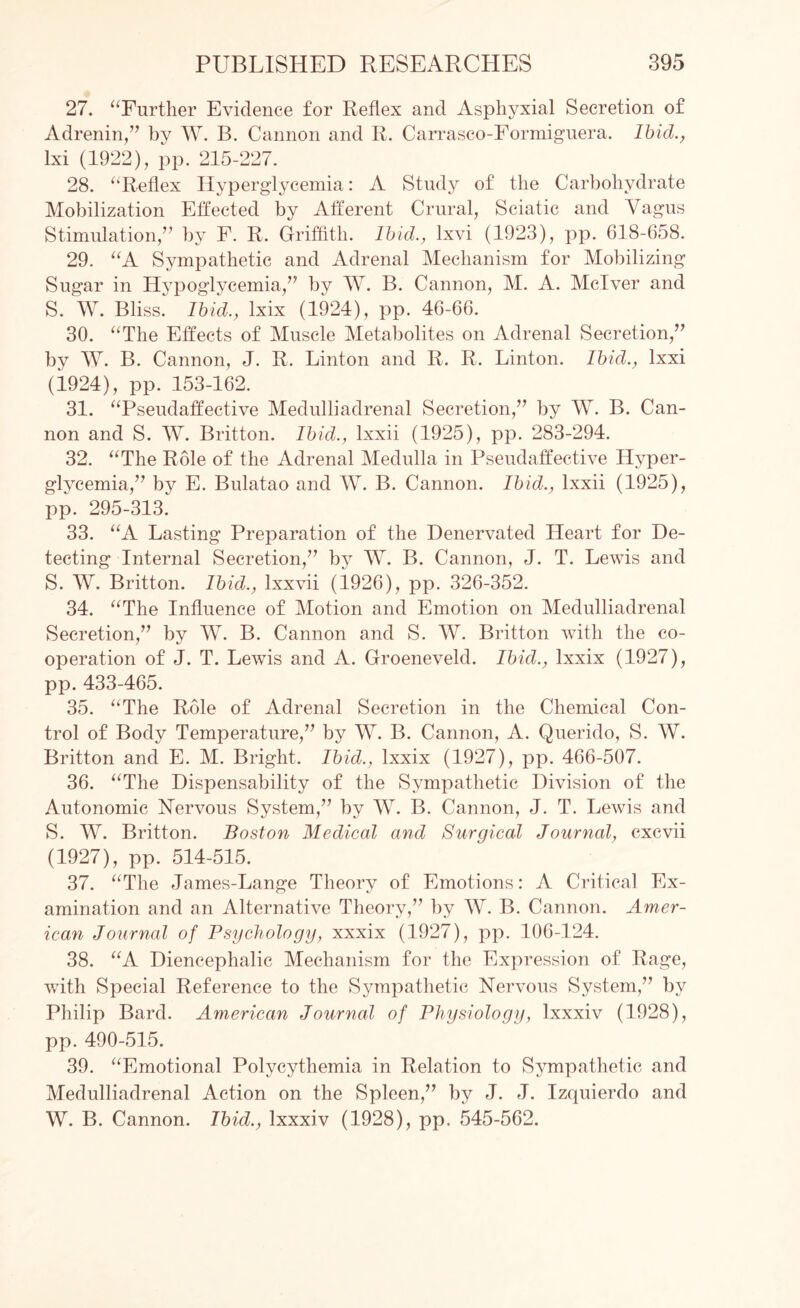 27. “Further Evidence for Reflex and Asphyxia! Secretion of Adrenin,” by W. B. Cannon and R. Carrasco-Formiguera. Ibid., lxi (1922), pp. 215-227. 28. “Reflex Hyperglycemia: A Study of the Carbohydrate Mobilization Effected by Afferent Crural, Sciatic and Vagus Stimulation,” by F. R. Griffith. Ibid., lxvi (1923), pp. 618-G58. 29. “A Sympathetic and Adrenal Mechanism for Mobilizing Sugar in Hypoglycemia,” by W. B. Cannon, M. A. Mclver and S. W. Bliss. Ibid., lxix (1924), pp. 46-66. 30. “The Effects of Muscle Metabolites on Adrenal Secretion,” by W. B. Cannon, J. R. Linton and R. R. Linton. Ibid., lxxi (1924), pp. 153-162. 31. “Pseudaffective Medulliadrenal Secretion,” by W. B. Can¬ non and S. W. Britton. Ibid., lxxii (1925), pp. 283-294. 32. “The Role of the Adrenal Medulla in Pseudaffective Hyper¬ glycemia,” by E. Bulatao and W. B. Cannon. Ibid., lxxii (1925), pp. 295-313. 33. “A Lasting Preparation of the Denervated Heart for De¬ tecting Internal Secretion,” by W. B. Cannon, J. T. Lewis and S. IV. Britton. Ibid., lxxvii (1926), pp. 326-352. 34. “The Influence of Motion and Emotion on Medulliadrenal Secretion,” by W. B. Cannon and S. W. Britton with the co¬ operation of J. T. Lewis and A. Groeneveld. Ibid., lxxix (1927), pp. 433-465. 35. “The Role of Adrenal Secretion in the Chemical Con¬ trol of Body Temperature,” by W. B. Cannon, A. Querido, S. W. Britton and E. M. Bright. Ibid., lxxix (1927), pp. 466-507. 36. “The Dispensability of the Sympathetic Division of the Autonomic Nervous System,” by W. B. Cannon, J. T. Lewis and S. W. Britton. Boston Medical and Surgical Journal, cxcvii (1927), pp. 514-515. 37. “The James-Lange Theory of Emotions: A Critical Ex¬ amination and an Alternative Theory,” by W. B. Cannon. Amer¬ ican Journal of Psychology, xxxix (1927), pp. 106-124. 38. “A Diencephalic Mechanism for the Expression of Rage, with Special Reference to the Sympathetic Nervous System,” by Philip Bard. American Journal of Physiology, lxxxiv (1928), pp. 490-515. 39. “Emotional Polycythemia in Relation to Sympathetic and Medulliadrenal Action on the Spleen,” by J. J. Izquierdo and W. B. Cannon. Ibid., lxxxiv (1928), pp. 545-562.