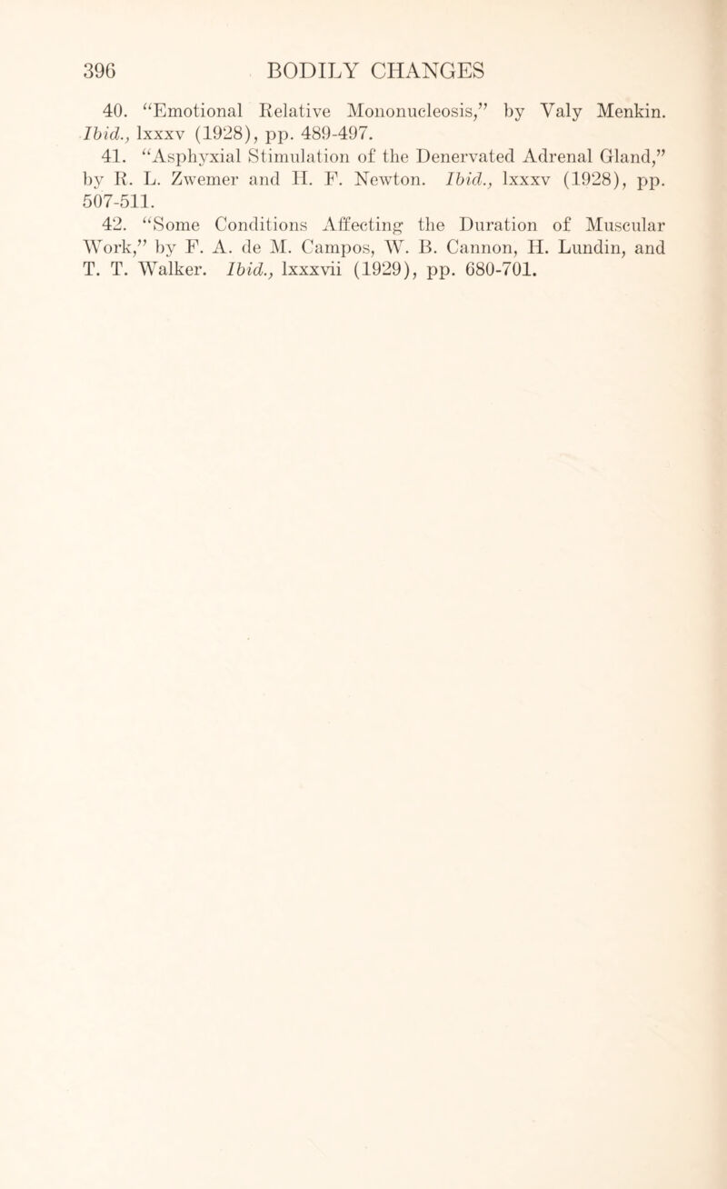 40. “Emotional Relative Mononucleosis/7 by Yaly Menkin. Ibid., lxxxv (1928), pp. 489-497. 41. “Asphyxial Stimulation of the Denervated Adrenal Gland/7 by R. L. Zwemer and II. F. Newton. Ibid., lxxxv (1928), pp. 507-511. 42. “Some Conditions Affecting the Duration of Muscular Work/7 by F. A. de M. Campos, W. B. Cannon, II. Lundin, and