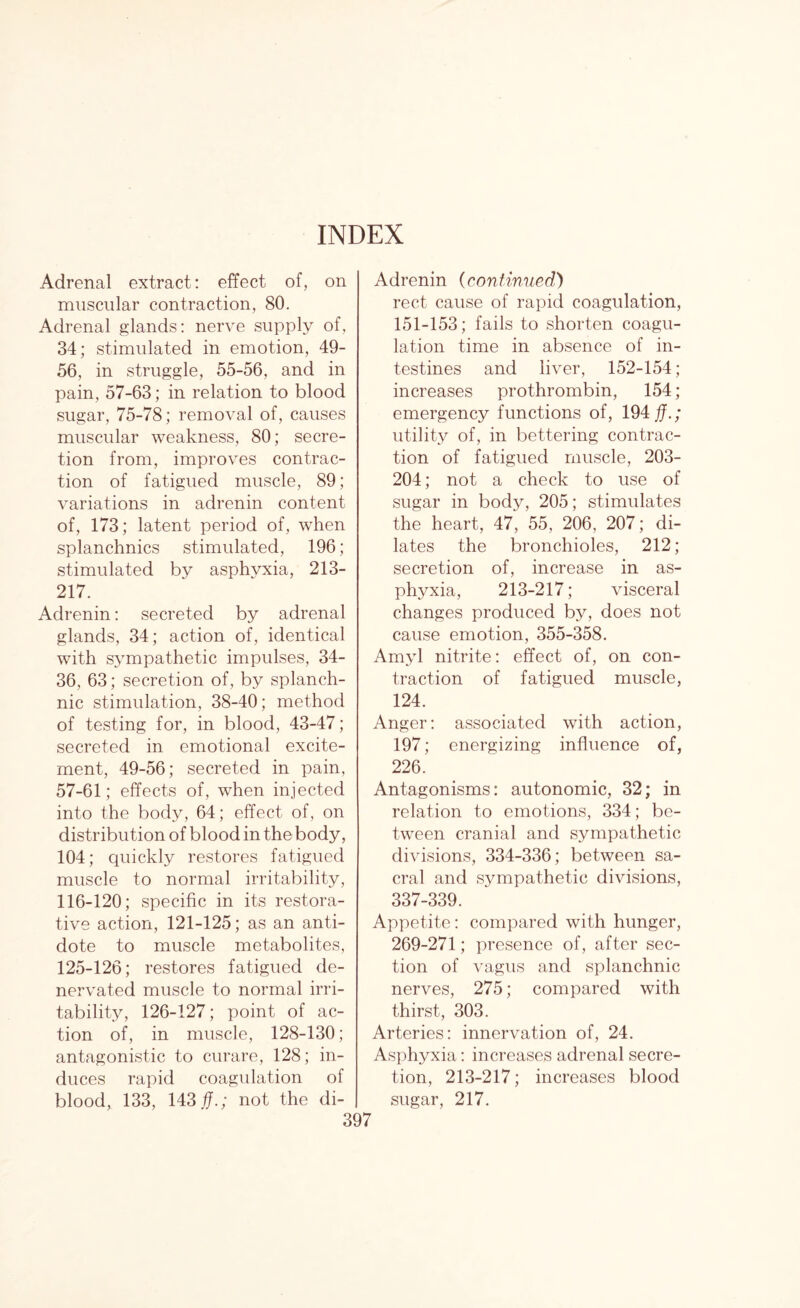 Adrenal extract: effect of, on muscular contraction, 80. Adrenal glands: nerve supply of, 34; stimulated in emotion, 49- 56, in struggle, 55-56, and in pain, 57-63; in relation to blood sugar, 75-78; removal of, causes muscular weakness, 80; secre¬ tion from, improves contrac¬ tion of fatigued muscle, 89; variations in adrenin content of, 173; latent period of, when splanchnics stimulated, 196; stimulated by asphyxia, 213- 217. Adrenin: secreted by adrenal glands, 34; action of, identical with sympathetic impulses, 34- 36, 63; secretion of, by splanch¬ nic stimulation, 38-40; method of testing for, in blood, 43-47; secreted in emotional excite¬ ment, 49-56; secreted in pain, 57-61; effects of, when injected into the body, 64; effect of, on distribution of blood in the body, 104; quickly restores fatigued muscle to normal irritability, 116-120; specific in its restora¬ tive action, 121-125; as an anti¬ dote to muscle metabolites, 125-126; restores fatigued de- nervated muscle to normal irri¬ tability, 126-127; point of ac¬ tion of, in muscle, 128-130; antagonistic to curare, 128; in¬ duces rapid coagulation of blood, 133, 143 fj.; not the di- Adrenin (continued) rect cause of rapid coagulation, 151-153; fails to shorten coagu¬ lation time in absence of in¬ testines and liver, 152-154; increases prothrombin, 154 ; emergency functions of, 194$.; utility of, in bettering contrac¬ tion of fatigued muscle, 203- 204; not a check to use of sugar in body, 205; stimulates the heart, 47, 55, 206, 207; di¬ lates the bronchioles, 212; secretion of, increase in as¬ phyxia, 213-217; visceral changes produced by, does not cause emotion, 355-358. Amyl nitrite: effect of, on con¬ traction of fatigued muscle, 124. Anger: associated with action, 197; energizing influence of, 226. Antagonisms: autonomic, 32; in relation to emotions, 334; be¬ tween cranial and sympathetic divisions, 334-336; between sa¬ cral and sympathetic divisions, 337-339. Appetite: compared with hunger, 269-271; presence of, after sec¬ tion of vagus and splanchnic nerves, 275; compared with thirst, 303. Arteries: innervation of, 24. Asphyxia: increases adrenal secre¬ tion, 213-217; increases blood sugar, 217.