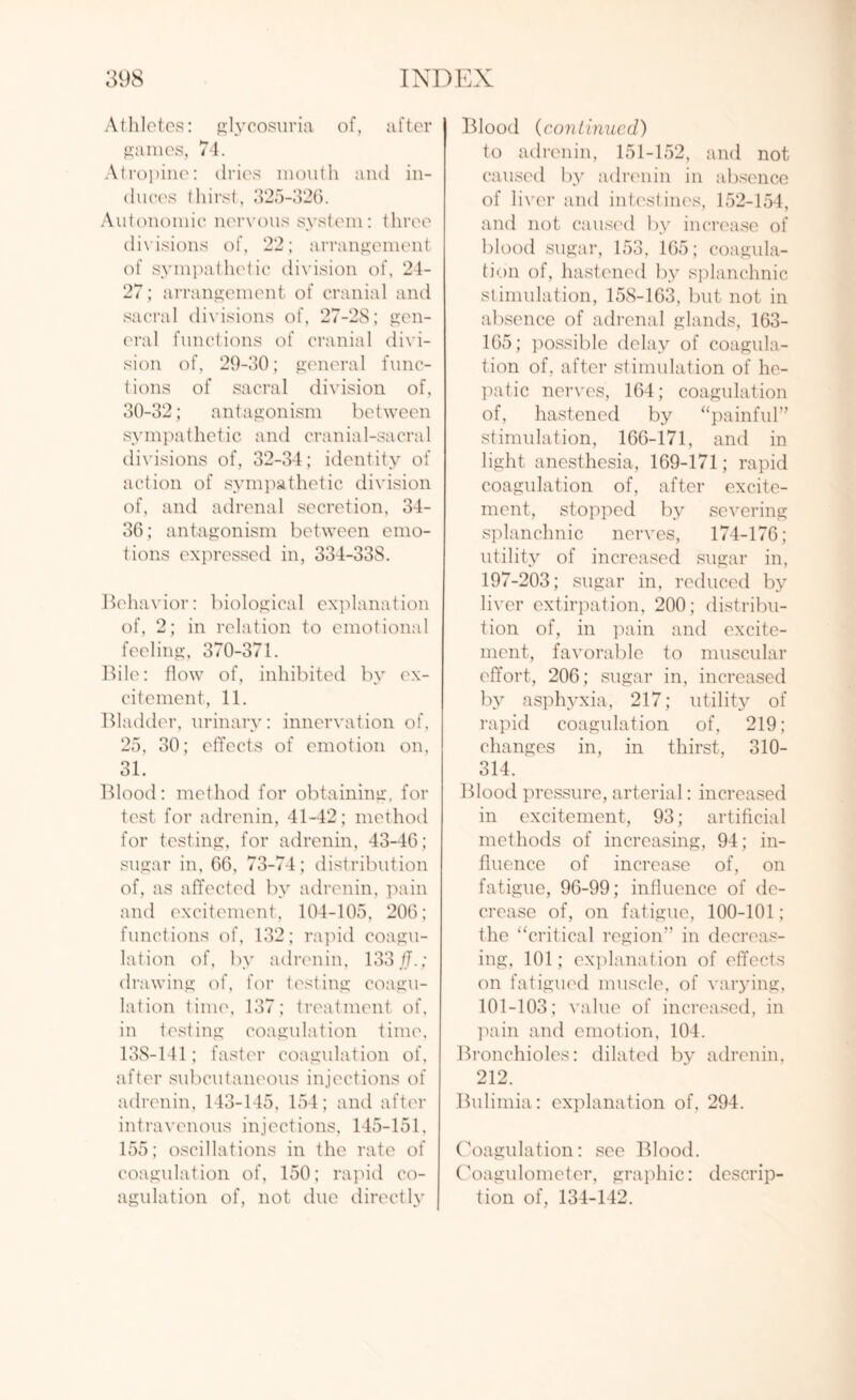 Athletes: glycosuria of, after games, 74. Atropine: dries mouth and in¬ duces thirst, 325-326. Autonomic nervous system: three divisions of, 22; arrangement of sympathetic division of, 24- 27 ; arrangement of cranial and sacral divisions of, 27-2S; gen¬ eral functions of cranial divi¬ sion of, 29-30; general func¬ tions of sacral division of, 30-32; antagonism between sympathetic and cranial-sacral divisions of, 32-34; identity of action of sympathetic division of, and adrenal secretion, 34- 36; antagonism between emo¬ tions expressed in, 334-33S. Behavior: biological explanation of, 2; in relation to emotional feeling, 370-371. Bile: flow of, inhibited by ex¬ citement, 11. Bladder, urinary: innervation of, 25, 30; effects of emotion on, O 1 oJL. Blood: method for obtaining, for test for adrenin, 41-42; method for testing, for adrenin, 43-46; sugar in, 66, 73-74; distribution of, as affected by adrenin, pain and excitement, 104-105, 206; functions of, 132; rapid coagu¬ lation of, by adrenin, 133//.; drawing of, for testing coagu¬ lation time, 137; treatment of, in testing coagulation time, 138-141; faster coagulation of, after subcutaneous injections of adrenin, 143-145, 154; and after intravenous injections, 145-151, 155; oscillations in the rate of coagulation of, 150; rapid co¬ agulation of, not due directly | Blood (continued) to adrenin, 151-152, and not caused by adrenin in absence of liver and intestines, 152-154, and not caused by increase of blood sugar, 153, 165; coagula¬ tion of, hastened by splanchnic stimulation, 15S-163, but not in absence of adrenal glands, 163- 165; possible delay of coagula¬ tion of. after stimulation of he¬ patic nerves, 164; coagulation of, hastened by “painful” stimulation, 166-171, and in light anesthesia, 169-171; rapid coagulation of, after excite¬ ment, stopped by severing splanchnic nerves, 174-176; utility of increased sugar in, 197-203; sugar in, reduced by liver extirpation, 200; distribu¬ tion of, in pain and excite¬ ment, favorable to muscular effort, 206; sugar in, increased by asphyxia, 217; utility of rapid coagulation of, 219; changes in, in thirst, 310- 314. Blood pressure, arterial: increased in excitement, 93; artificial methods of increasing, 94; in¬ fluence of increase of, on fatigue, 96-99; influence of de¬ crease of, on fatigue, 100-101; the “critical region” in decreas¬ ing, 101; explanation of effects on fatigued muscle, of varying, 101-103; value of increased, in pain and emotion, 104. Bronchioles: dilated by adrenin, 212. Bulimia: explanation of, 294. Coagulation: see Blood. Coagulometer, graphic: descrip¬ tion of, 134-142.