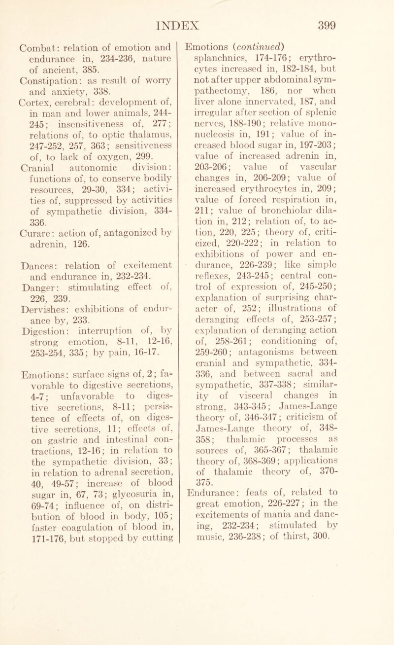 Combat: relation of emotion and endurance in, 234-236, nature of ancient, 385. Constipation: as result of worry and anxiety, 338. Cortex, cerebral: development of, in man and lower animals, 244- 245; insensitiveness of, 277; relations of, to optic thalamus, 247-252, 257, 363; sensitiveness of, to lack of oxygen, 299. Cranial autonomic division: functions of, to conserve bodily resources, 29-30, 334; activi¬ ties of, suppressed by activities of sympathetic division, 334- 336. Curare: action of, antagonized by adrenin, 126. Dances: relation of excitement and endurance in, 232-234. Danger: stimulating effect of, 226, 239. Dervishes: exhibitions of endur¬ ance by, 233. Digestion: interruption of, by strong emotion, 8-11, 12-16, 253-254, 335; by pain, 16-17. Emotions: surface signs of, 2; fa¬ vorable to digestive secretions, 4-7; unfavorable to diges¬ tive secretions, 8-11; persis¬ tence of effects of, on diges¬ tive secretions, 11; effects of, on gastric and intestinal con¬ tractions, 12-16; in relation to the sympathetic division, 33; in relation to adrenal secretion, 40, 49-57; increase of blood sugar in, 67, 73; glycosuria in, 69-74; influence of, on distri¬ bution of blood in body, 105; faster coagulation of blood in, 171-176, but stopped by cutting Emotions (continued) splanchnics, 174-176; erythro¬ cytes increased in, 182-184, but not after upper abdominal sym¬ pathectomy, 186, nor when liver alone innervated, 187, and irregular after section of splenic nerves, 188-190; relative mono¬ nucleosis in, 191; value of in¬ creased blood sugar in, 197-203; value of increased adrenin in, 203-206; value of vascular changes in, 206-209; value of increased erythrocytes in, 209; value of forced respiration in, 211; value of bronchiolar dila¬ tion in, 212; relation of, to ac¬ tion, 220, 225; theory of, criti¬ cized, 220-222; in relation to exhibitions of power and en¬ durance, 226-239; like simple reflexes, 243-245; central con¬ trol of expression of, 245-250; explanation of surprising char¬ acter of, 252; illustrations of deranging effects of, 253-257; explanation of deranging action of, 258-261; conditioning of, 259-260; antagonisms between cranial and sympathetic, 334- 336, and between sacral and sympathetic, 337-338; similar¬ ity of visceral changes in strong, 343-345; James-Lange theory of, 346-347; criticism of James-Lange theory of, 348- 358; thalamic processes as sources of, 365-367; thalamic theory of, 368-369; applications of thalamic theory of, 370- 375. Endurance: feats of, related to great emotion, 226-227; in the excitements of mania and danc¬ ing, 232-234; stimulated by music, 236-238; of thirst, 300.