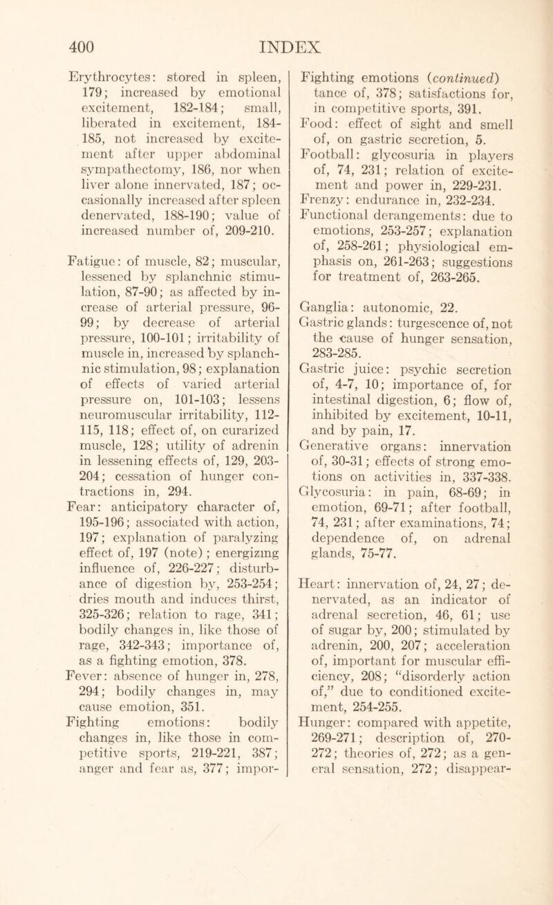 Erythrocytes: stored in spleen, 179; increased by emotional excitement, 182-184; small, liberated in excitement, 184- 185, not increased by excite¬ ment after upper abdominal sympathectomy, 186, nor when liver alone innervated, 187; oc¬ casionally increased after spleen denervated, 188-190; value of increased number of, 209-210. Fatigue: of muscle, 82; muscular, lessened by splanchnic stimu¬ lation, 87-90; as affected by in¬ crease of arterial pressure, 96- 99; by decrease of arterial pressure, 100-101; irritability of muscle in, increased by splanch¬ nic stimulation, 98; explanation of effects of varied arterial pressure on, 101-103; lessens neuromuscular irritability, 112- 115, 118; effect of, on curarized muscle, 128; utility of adrenin in lessening effects of, 129, 203- 204; cessation of hunger con¬ tractions in, 294. Fear: anticipatory character of, 195-196; associated with action, 197; explanation of paralyzing effect of, 197 (note); energizing influence of, 226-227; disturb¬ ance of digestion by, 253-254; dries mouth and induces thirst, 325-326; relation to rage, 341; bodily changes in, like those of rage, 342-343; importance of, as a fighting emotion, 378. Fever: absence of hunger in, 278, 294; bodily changes in, may cause emotion, 351. Fighting emotions: bodily changes in, like those in com¬ petitive sports, 219-221, 387; anger and fear as, 377; impor- Fighting emotions (continued) tance of, 378; satisfactions for, in competitive sports, 391. Food: effect of sight and smell of, on gastric secretion, 5. Football: glycosuria in players of, 74, 231; relation of excite¬ ment and power in, 229-231. Frenzy: endurance in, 232-234. Functional derangements: due to emotions, 253-257; explanation of, 258-261; physiological em¬ phasis on, 261-263; suggestions for treatment of, 263-265. Ganglia: autonomic, 22. Gastric glands: turgescence of, not the cause of hunger sensation, 283-285. Gastric juice: psychic secretion of, 4-7, 10; importance of, for intestinal digestion, 6; flow of, inhibited by excitement, 10-11, and by pain, 17. Generative organs: innervation of, 30-31; effects of strong emo¬ tions on activities in, 337-338. Glycosuria: in pain, 68-69; in emotion, 69-71; after football, 74, 231; after examinations, 74; dependence of, on adrenal glands, 75-77. Heart: innervation of, 24, 27; de¬ nervated, as an indicator of adrenal secretion, 46, 61; use of sugar by, 200; stimulated by adrenin, 200, 207; acceleration of, important for muscular effi¬ ciency, 208; “disorderly action of,” due to conditioned excite¬ ment, 254-255. Hunger: compared with appetite, 269-271; description of, 270- 272; theories of, 272; as a gen¬ eral sensation, 272; disappear-