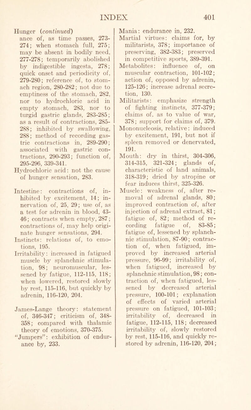 Hunger (continued) ance of, as time passes, 273- 274; when stomach full, 275; may be absent in bodily need, 277-278; temporarily abolished by indigestible ingesta, 278; quick onset and periodicity of, 279-280; reference of, to stom¬ ach region, 280-282; not due to emptiness of the stomach, 282, nor to hydrochloric acid in empty stomach, 283, nor to turgid gastric glands, 283-285; as a result of contractions, 285- 288; inhibited by swallowing, 288; method of recording gas¬ tric contractions in, 289-290; associated with gastric con¬ tractions, 290-293; function of, 295-296, 339-341. Hydrochloric acid: not the cause of hunger sensation, 283. Intestine: contractions of, in¬ hibited by excitement, 14 ; in¬ nervation of, 25, 29; use of, as a test for adrenin in blood, 43- 46; contracts when empty, 287; contractions of, may help origi¬ nate hunger sensations, 294. Instincts: relations of, to emo¬ tions, 195. Irritability: increased in fatigued muscle by splanchnic stimula¬ tion, 98; neuromuscular, les¬ sened by fatigue, 112-115, 118; when lowered, restored slowly by rest, 115-116, but quickly by adrenin, 116-120, 204. James-Lange theory: statement of, 346-347; criticism of, 348- 358; compared with thalamic theory of emotions, 370-375. “Jumpers”: exhibition of endur¬ ance by, 233. Mania: endurance in, 232. Martial virtues: claims for, by militarists, 378; importance of preserving, 382-383; preserved in competitive sports, 389-391. Metabolites: influence of, on muscular contraction, 101-102; action of, opposed by adrenin, 125-126; increase adrenal secre¬ tion, 130. Militarists: emphasize strength of fighting instincts, 377-379; claims of. as to value of war, 378; support for claims of, 379. Mononucleosis, relative: induced by excitement, 191, but not if spleen removed or denervated, 191. Mouth: dry in thirst, 304-306, 314-315, 321-324; glands of, characteristic of land animals, 318-319; dried by atropine or fear induces thirst, 325-326. Muscle: weakness of, after re¬ moval of adrenal glands, 80; improved contraction of, after injection of adrenal extract, 81; fatigue of, 82; method of re¬ cording fatigue of, 83-85; fatigue of, lessened by splanch¬ nic stimulation, 87-90; contrac¬ tion of, when fatigued, im¬ proved by increased arterial pressure, 96-99; irritability of, when fatigued, increased by splanchnic stimulation, 98; con¬ traction of, when fatigued, les¬ sened by decreased arterial pressure, 100-101; explanation of effects of varied arterial pressure on fatigued, 101-103; irritability of, decreased in fatigue, 112-115, 118; decreased irritability of, slowly restored by rest, 115-116, and quickly re¬ stored by adrenin, 116-120, 204;