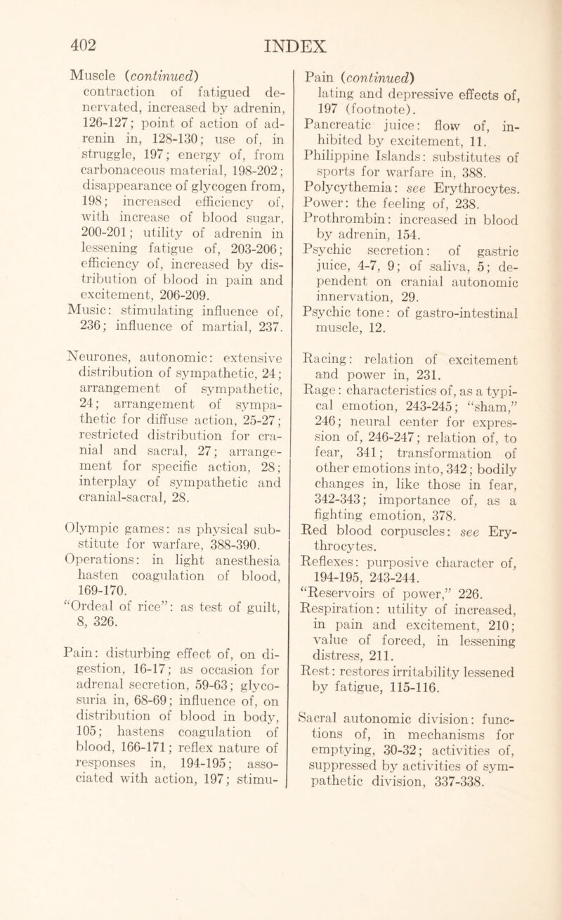 Muscle (continued) contraction of fatigued de- nervated, increased by adrenin, 126-127; point of action of ad¬ renin in, 128-130; use of, in struggle, 197; energy of, from carbonaceous material, 198-202; disappearance of glycogen from, 198; increased efficiency of, with increase of blood sugar, 200-201; utility of adrenin in lessening fatigue of, 203-206; efficiency of, increased by dis¬ tribution of blood in pain and excitement, 206-209. Music: stimulating influence of, 236; influence of martial, 237. Neurones, autonomic: extensive distribution of sympathetic, 24; arrangement of sympathetic, 24; arrangement of sympa¬ thetic for diffuse action, 25-27; restricted distribution for cra¬ nial and sacral, 27; arrange¬ ment for specific action, 28; interplay of sympathetic and cranial-sacral, 28. Olympic games: as physical sub¬ stitute for warfare, 388-390. Operations: in light anesthesia hasten coagulation of blood, 169-170. “Ordeal of rice”: as test of guilt, 8, 326. Pain: disturbing effect of, on di¬ gestion, 16-17; as occasion for adrenal secretion, 59-63; glyco¬ suria in, 68-69; influence of, on distribution of blood in body, 105; hastens coagulation of blood, 166-171; reflex nature of responses in, 194-195; asso¬ ciated with action, 197; stimu- Pain (continued) lating and depressive effects of, 197 (footnote). Pancreatic juice: flow of, in¬ hibited by excitement, 11. Philippine Islands: substitutes of sports for warfare in, 388. Polycythemia: see Erythrocytes. Power: the feeling of, 238. Prothrombin: increased in blood by adrenin, 154. Psychic secretion: of gastric juice, 4-7, 9; of saliva, 5; de¬ pendent on cranial autonomic innervation, 29. Psychic tone: of gastro-intestinal muscle, 12. Racing: relation of excitement and power in, 231. Rage: characteristics of, as a typi¬ cal emotion, 243-245; “sham,” 246; neural center for expres¬ sion of, 246-247; relation of, to fear, 341; transformation of other emotions into, 342; bodily changes in, like those in fear, 342-343; importance of, as a fighting emotion, 378. Red blood corpuscles: see Ery¬ throcytes. Reflexes: purposive character of, 194-195, 243-244. “Reservoirs of power,” 226. Respiration: utility of increased, in pain and excitement, 210; value of forced, in lessening distress, 211. Rest: restores irritability lessened by fatigue, 115-116. Sacral autonomic division: func¬ tions of, in mechanisms for emptying, 30-32; activities of, suppressed by activities of sym¬ pathetic division, 337-338.