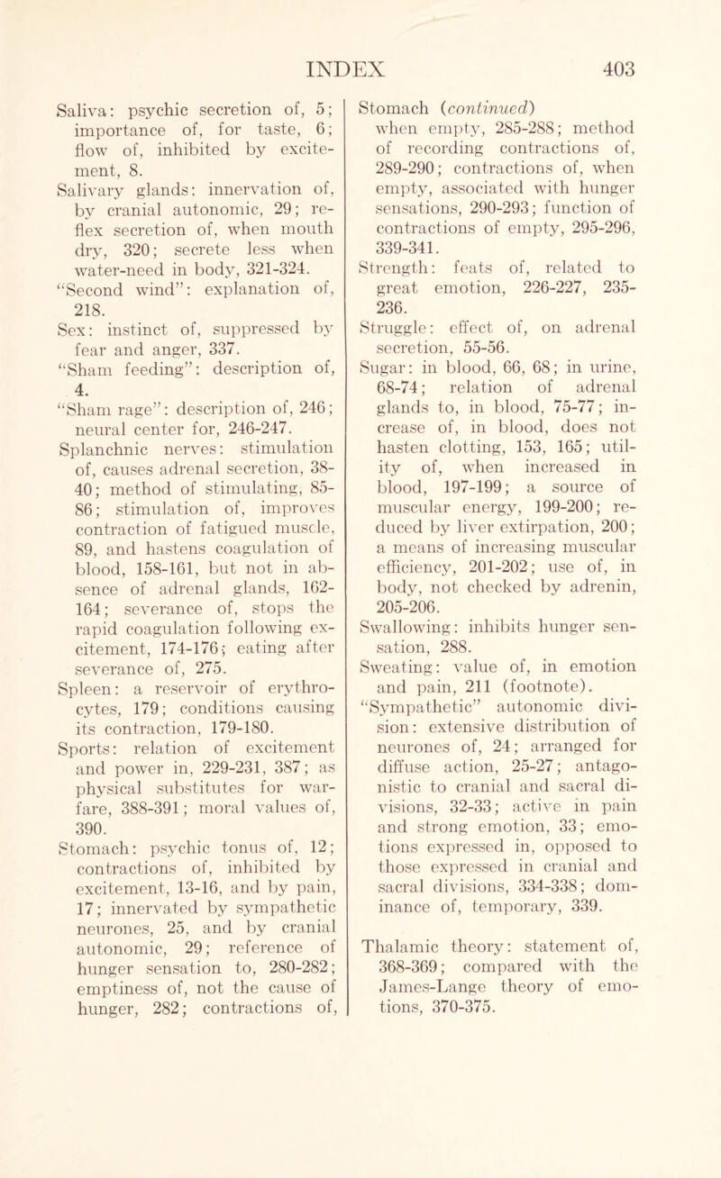 Saliva: psychic secretion of, 5; importance of, for taste, 6; flow of, inhibited by excite¬ ment, 8. Salivary glands: innervation of, by cranial autonomic, 29; re¬ flex secretion of, when mouth dry, 320; secrete less when water-need in body, 321-324. “Second wind”: explanation of, 218. Sex: instinct of, suppressed by fear and anger, 337. “Sham feeding”: description of, 4. “Sham rage”: description of, 246; neural center for, 246-247. Splanchnic nerves: stimulation of, causes adrenal secretion, 38- 40; method of stimulating, 85- 86; stimulation of, improves contraction of fatigued muscle, 89, and hastens coagulation of blood, 158-161, but not in ab¬ sence of adrenal glands, 162- 164; severance of, stops the rapid coagulation following ex¬ citement, 174-176; eating after severance of, 275. Spleen: a reservoir of erythro¬ cytes, 179; conditions causing its contraction, 179-180. Sports: relation of excitement and power in, 229-231, 387; as physical substitutes for war¬ fare, 388-391; moral values of, 390. Stomach: psychic tonus of, 12; contractions of, inhibited by excitement, 13-16, and by pain, 17; innervated by sympathetic neurones, 25, and by cranial autonomic, 29; reference of hunger sensation to, 280-282; emptiness of, not the cause of hunger, 282; contractions of, Stomach (continued) when empty, 285-288; method of recording contractions of, 289-290; contractions of, when empty, associated with hunger sensations, 290-293; function of contractions of empty, 295-296, 339-341. Strength: feats of, related to great emotion, 226-227, 235- 236. Struggle: effect of, on adrenal secretion, 55-56. Sugar: in blood, 66, 68; in urine, 68-74; relation of adrenal glands to, in blood, 75-77; in¬ crease of, in blood, does not hasten clotting, 153, 165; util¬ ity of, when increased in blood, 197-199; a source of muscular energy, 199-200; re¬ duced by liver extirpation, 200; a means of increasing muscular efficiency, 201-202; use of, in body, not checked by adrenin, 205-206. Swallowing: inhibits hunger sen¬ sation, 288. Sweating: value of, in emotion and pain, 211 (footnote). “Sympathetic” autonomic divi¬ sion: extensive distribution of neurones of, 24; arranged for diffuse action, 25-27; antago¬ nistic to cranial and sacral di¬ visions, 32-33; active in pain and strong emotion, 33; emo¬ tions expressed in, opposed to those expressed in cranial and sacral divisions, 334-338; dom¬ inance of, temporary, 339. Thalamic theory: statement of, 368-369; compared with the James-Lange theory of emo¬ tions, 370-375.