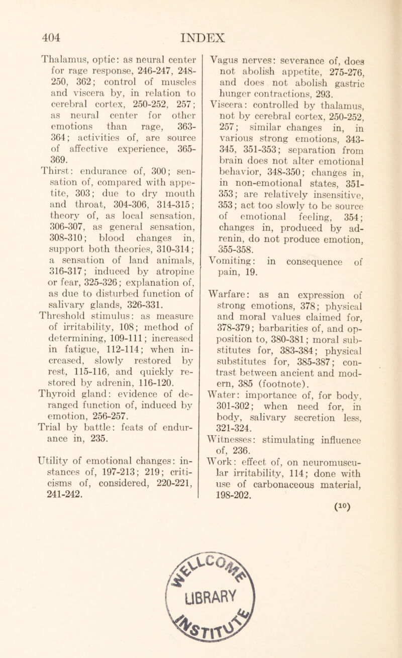 Thalamus, optic: as neural center for rage response, 246-247, 248- 250, 362; control of muscles and viscera by, in relation to cerebral cortex, 250-252, 257; as neural center for other emotions than rage, 363- 364; activities of, are source of affective experience, 365- 369. Thirst: endurance of, 300; sen¬ sation of, compared with appe¬ tite, 303; due to dry mouth and throat, 304-306, 314-315; theory of, as local sensation, 306-307, as general sensation, 308-310; blood changes in, support both theories, 310-314; a sensation of land animals, 316-317; induced by atropine or fear, 325-326; explanation of, as due to disturbed function of salivary glands, 326-331. Threshold stimulus: as measure of irritability, 108; method of determining, 109-111; increased in fatigue, 112-114; when in¬ creased, slowly restored by rest, 115-116, and quickly re¬ stored by adrenin, 116-120. Thyroid gland: evidence of de¬ ranged function of, induced by emotion, 256-257. Trial by battle: feats of endur¬ ance in, 235. Utility of emotional changes: in¬ stances of, 197-213; 219; criti¬ cisms of, considered, 220-221, 241-242. Vagus nerves: severance of, does not abolish appetite, 275-276, and does not abolish gastric hunger contractions, 293. Viscera: controlled by thalamus, not by cerebral cortex, 250-252, 257; similar changes in, in various strong emotions, 343- 345, 351-353; separation from brain does not alter emotional behavior, 348-350; changes in, in non-emotional states, 351- 353; are relatively insensitive, 353; act too slowly to be source of emotional feeling, 354; changes in, produced by ad¬ renin, do not produce emotion, 355-358. Vomiting: in consequence of pain, 19. Warfare: as an expression of strong emotions, 378; physical and moral values claimed for, 378-379; barbarities of, and op¬ position to, 380-381; moral sub¬ stitutes for, 383-384; physical substitutes for, 385-387; con¬ trast between ancient and mod¬ ern, 385 (footnote). Water: importance of, for body, 301-302; when need for, in body, salivary secretion less, 321-324. Witnesses: stimulating influence of, 236. Work: effect of, on neuromuscu¬ lar irritability, 114; done with use of carbonaceous material, | library