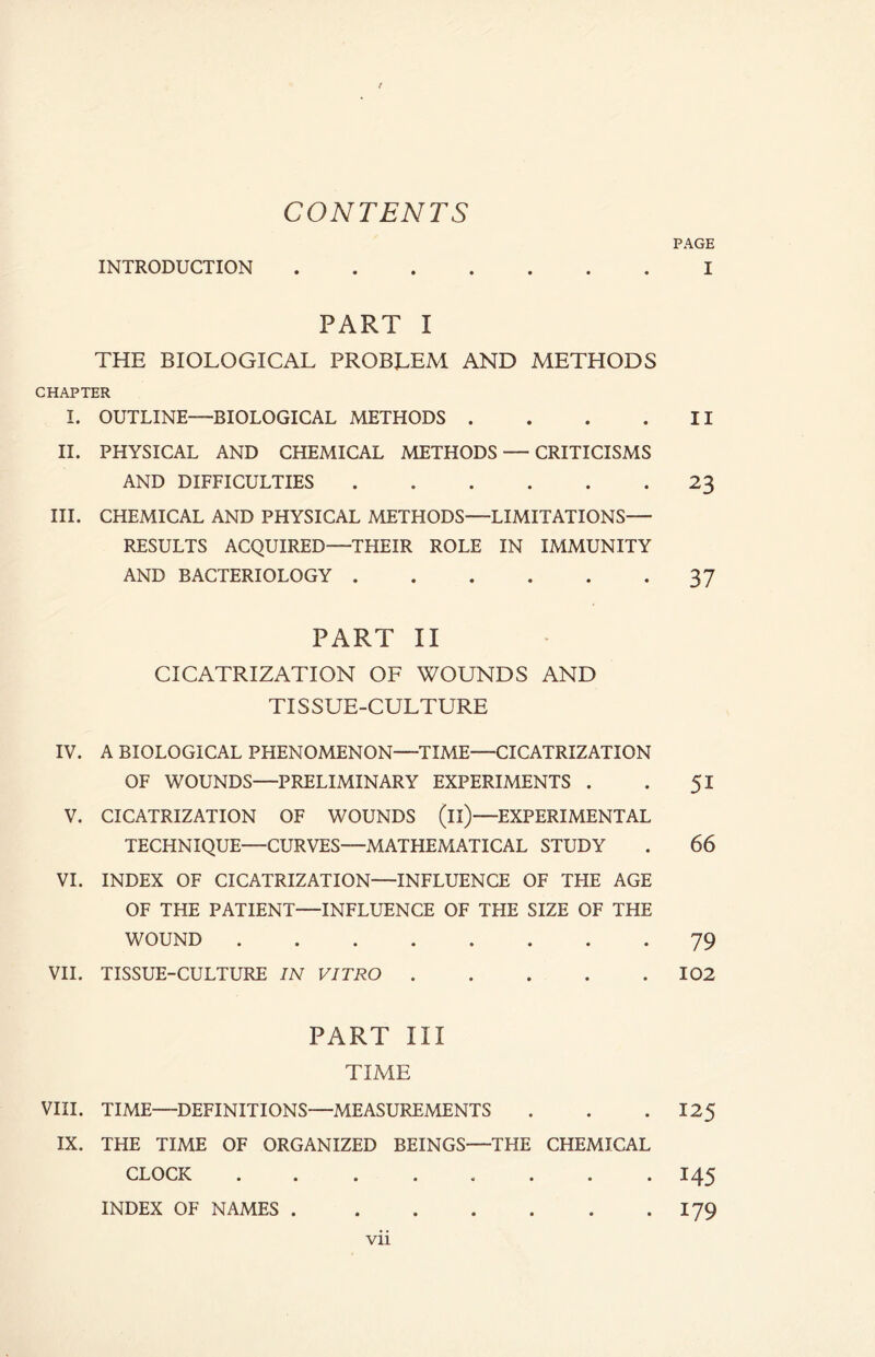 CONTENTS INTRODUCTION PART I THE BIOLOGICAL PROBLEM AND METHODS CHAPTER I. OUTLINE—BIOLOGICAL METHODS .... II. PHYSICAL AND CHEMICAL METHODS — CRITICISMS AND DIFFICULTIES III. CHEMICAL AND PHYSICAL METHODS—LIMITATIONS— RESULTS ACQUIRED—THEIR ROLE IN IMMUNITY AND BACTERIOLOGY PART II CICATRIZATION OF WOUNDS AND TISSUE-CULTURE IV. A BIOLOGICAL PHENOMENON—TIME—CICATRIZATION OF WOUNDS—PRELIMINARY EXPERIMENTS . V. CICATRIZATION OF WOUNDS (il)—EXPERIMENTAL TECHNIQUE—CURVES—MATHEMATICAL STUDY VI. INDEX OF CICATRIZATION—INFLUENCE OF THE AGE OF THE PATIENT—INFLUENCE OF THE SIZE OF THE WOUND VII. TISSUE-CULTURE IN VITRO PART III TIME VIII. TIME—DEFINITIONS—MEASUREMENTS IX. THE TIME OF ORGANIZED BEINGS—THE CHEMICAL CLOCK INDEX OF NAMES PAGE I II 23 37 5i 66 79 102 125 145 179 Vll