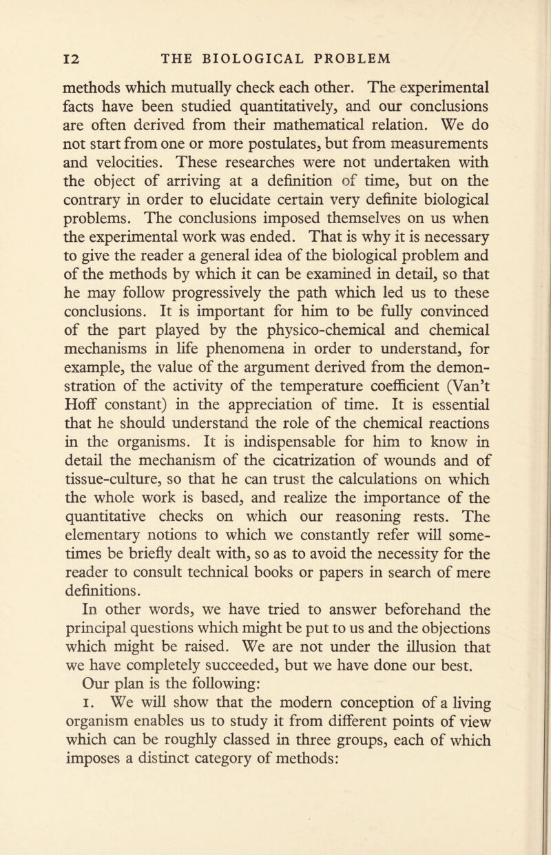 methods which mutually check each other. The experimental facts have been studied quantitatively, and our conclusions are often derived from their mathematical relation. We do not start from one or more postulates, but from measurements and velocities. These researches were not undertaken with the object of arriving at a definition of time, but on the contrary in order to elucidate certain very definite biological problems. The conclusions imposed themselves on us when the experimental work was ended. That is why it is necessary to give the reader a general idea of the biological problem and of the methods by which it can be examined in detail, so that he may follow progressively the path which led us to these conclusions. It is important for him to be fully convinced of the part played by the physico-chemical and chemical mechanisms in life phenomena in order to understand, for example, the value of the argument derived from the demon- stration of the activity of the temperature coefficient (Van’t Hoff constant) in the appreciation of time. It is essential that he should understand the role of the chemical reactions in the organisms. It is indispensable for him to know in detail the mechanism of the cicatrization of wounds and of tissue-culture, so that he can trust the calculations on which the whole work is based, and realize the importance of the quantitative checks on which our reasoning rests. The elementary notions to which we constantly refer will some- times be briefly dealt with, so as to avoid the necessity for the reader to consult technical books or papers in search of mere definitions. In other words, we have tried to answer beforehand the principal questions which might be put to us and the objections which might be raised. We are not under the illusion that we have completely succeeded, but we have done our best. Our plan is the following: i. We will show that the modern conception of a living organism enables us to study it from different points of view which can be roughly classed in three groups, each of which imposes a distinct category of methods: