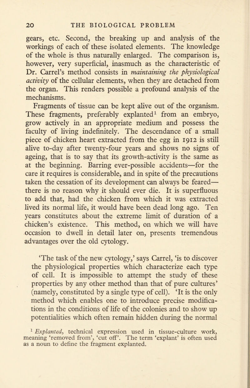 gears, etc. Second, the breaking up and analysis of the workings of each of these isolated elements. The knowledge of the whole is thus naturally enlarged. The comparison is, however, very superficial, inasmuch as the characteristic of Dr. Carrel’s method consists in maintaining the physiological activity of the cellular elements, when they are detached from the organ. This renders possible a profound analysis of the mechanisms. Fragments of tissue can be kept alive out of the organism. These fragments, preferably explanted1 from an embryo, grow actively in an appropriate medium and possess the faculty of living indefinitely. The descendance of a small piece of chicken heart extracted from the egg in 1912 is still alive to-day after twenty-four years and shows no signs of ageing, that is to say that its growth-activity is the same as at the beginning. Barring ever-possible accidents—for the care it requires is considerable, and in spite of the precautions taken the cessation of its development can always be feared— there is no reason why it should ever die. It is superfluous to add that, had the chicken from which it was extracted lived its normal life, it would have been dead long ago. Ten years constitutes about the extreme limit of duration of a chicken’s existence. This method, on which we will have occasion to dwell in detail later on, presents tremendous advantages over the old cytology. cThe task of the new cytology,’ says Carrel, ‘is to discover the physiological properties which characterize each type of cell. It is impossible to attempt the study of these properties by any other method than that of pure cultures’ (namely, constituted by a single type of cell). ‘It is the only method which enables one to introduce precise modifica- tions in the conditions of life of the colonies and to show up potentialities which often remain hidden during the normal 1 Explanted, technical expression used in tissue-culture work, meaning ‘removed from’, ‘cut off’. The term ‘explant’ is often used as a noun to define the fragment explanted.