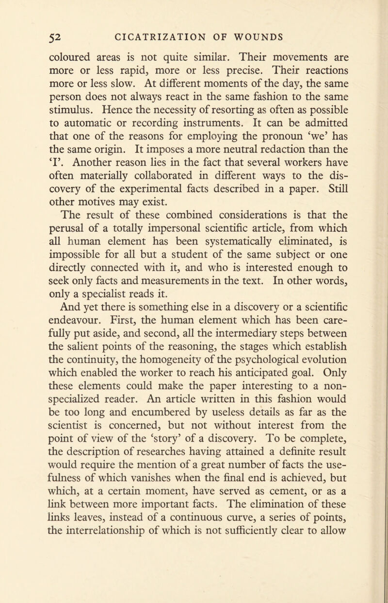 coloured areas is not quite similar. Their movements are more or less rapid, more or less precise. Their reactions more or less slow. At different moments of the day, the same person does not always react in the same fashion to the same stimulus. Hence the necessity of resorting as often as possible to automatic or recording instruments. It can be admitted that one of the reasons for employing the pronoun ‘we’ has the same origin. It imposes a more neutral redaction than the T. Another reason lies in the fact that several workers have often materially collaborated in different ways to the dis- covery of the experimental facts described in a paper. Still other motives may exist. The result of these combined considerations is that the perusal of a totally impersonal scientific article, from which all human element has been systematically eliminated, is impossible for all but a student of the same subject or one directly connected with it, and who is interested enough to seek only facts and measurements in the text. In other words, only a specialist reads it. And yet there is something else in a discovery or a scientific endeavour. First, the human element which has been care- fully put aside, and second, all the intermediary steps between the salient points of the reasoning, the stages which establish the continuity, the homogeneity of the psychological evolution which enabled the worker to reach his anticipated goal. Only these elements could make the paper interesting to a non- specialized reader. An article written in this fashion would be too long and encumbered by useless details as far as the scientist is concerned, but not without interest from the point of view of the ‘story’ of a discovery. To be complete, the description of researches having attained a definite result would require the mention of a great number of facts the use- fulness of which vanishes when the final end is achieved, but which, at a certain moment, have served as cement, or as a link between more important facts. The elimination of these links leaves, instead of a continuous curve, a series of points, the interrelationship of which is not sufficiently clear to allow