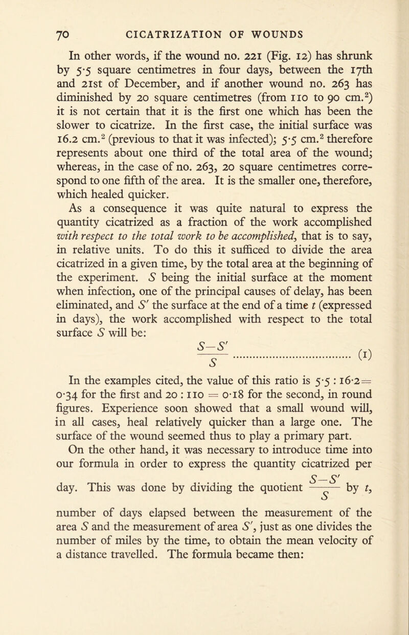 In other words, if the wound no. 221 (Fig. 12) has shrunk by 5*5 square centimetres in four days, between the 17th and 21st of December, and if another wound no. 263 has diminished by 20 square centimetres (from no to 90 cm.2) it is not certain that it is the first one which has been the slower to cicatrize. In the first case, the initial surface was 16.2 cm.2 (previous to that it was infected); 5-5 cm.2 therefore represents about one third of the total area of the wound; whereas, in the case of no. 263, 20 square centimetres corre- spond to one fifth of the area. It is the smaller one, therefore, which healed quicker. As a consequence it was quite natural to express the quantity cicatrized as a fraction of the work accomplished with respect to the total work to he accomplished, that is to say, in relative units. To do this it sufficed to divide the area cicatrized in a given time, by the total area at the beginning of the experiment. S being the initial surface at the moment when infection, one of the principal causes of delay, has been eliminated, and S' the surface at the end of a time t (expressed in days), the work accomplished with respect to the total surface A will be: In the examples cited, the value of this ratio is 5-5 :16-2= 034 for the first and 20 : no = o-18 for the second, in round figures. Experience soon showed that a small wound will, in all cases, heal relatively quicker than a large one. The surface of the wound seemed thus to play a primary part. On the other hand, it was necessary to introduce time into our formula in order to express the quantity cicatrized per S—S' day. This was done by dividing the quotient ——— by t, VJ number of days elapsed between the measurement of the area A and the measurement of area S', just as one divides the number of miles by the time, to obtain the mean velocity of a distance travelled. The formula became then: